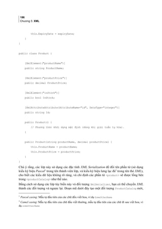 186
Chương 5: XML
this.ExpiryDate = expiryDate;
}
}
public class Product {
[XmlElement(productName)]
public string ProductName;
[XmlElement(productPrice)]
public decimal ProductPrice;
[XmlElement(inStock)]
public bool InStock;
[XmlAttributeAttribute(AttributeName=id, DataType=integer)]
public string Id;
public Product() {
// Phương thức khởi dựng mặc định (dùng khi giải tuần tự hóa).
}
public Product(string productName, decimal productPrice) {
this.ProductName = productName;
this.ProductPrice = productPrice;
}
}
Chú ý rằng, các lớp này sử dụng các đặc tính XML Serialization để đổi tên phần tử (sử dụng
kiểu ký hiệu Pascal1
trong tên thành viên lớp, và kiểu ký hiệu lưng lạc đà2
trong tên thẻ XML),
cho biết các kiểu dữ liệu không rõ ràng, và chỉ định các phần tử product sẽ được lồng bên
trong productCatalog như thế nào.
Bằng cách sử dụng các lớp tùy biến này và đối tượng XmlSerializer, bạn có thể chuyển XML
thành các đối tượng và ngược lại. Đoạn mã dưới đây tạo một đối tượng ProductCatalog mới,
1
Pascal casing: Mẫu tự đầu tiên của các chữ đều viết hoa, ví dụ SomeOtherName
2
Camel casing: Mẫu tự đầu tiên của chữ đầu viết thường, mẫu tự đầu tiên của các chữ đi sau viết hoa, ví
dụ someOtherName
 
