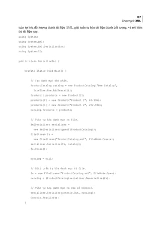 187
Chương 5: XML
tuần tự hóa đối tượng thành tài liệu XML, giải tuần tự hóa tài liệu thành đối tượng, và rồi hiển
thị tài liệu này:
using System;
using System.Xml;
using System.Xml.Serialization;
using System.IO;
public class SerializeXml {
private static void Main() {
// Tạo danh mục sản phẩm.
ProductCatalog catalog = new ProductCatalog(New Catalog,
DateTime.Now.AddYears(1));
Product[] products = new Product[2];
products[0] = new Product(Product 1, 42.99m);
products[1] = new Product(Product 2, 202.99m);
catalog.Products = products;
// Tuần tự hóa danh mục ra file.
XmlSerializer serializer =
new XmlSerializer(typeof(ProductCatalog));
FileStream fs =
new FileStream(ProductCatalog.xml, FileMode.Create);
serializer.Serialize(fs, catalog);
fs.Close();
catalog = null;
// Giải tuần tự hóa danh mục từ file.
fs = new FileStream(ProductCatalog.xml, FileMode.Open);
catalog = (ProductCatalog)serializer.Deserialize(fs);
// Tuần tự hóa danh mục ra cửa sổ Console.
serializer.Serialize(Console.Out, catalog);
Console.ReadLine();
}
 