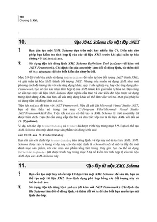 188
Chương 5: XML
}
10.10. T o XML Schema cho m t l p .NETạ ộ ớT o XML Schema cho m t l p .NETạ ộ ớ
 Bạn cần tạo một XML Schema dựa trên một hay nhiều lớp C#. Điều này cho
phép bạn kiểm tra tính hợp lệ của các tài liệu XML trước khi giải tuần tự hóa
chúng với XmlSerializer.
 Sử dụng tiện ích dòng lệnh XML Schema Definition Tool (xsd.exe—đi kèm với
.NET Framework). Chỉ định tên của assembly làm đối số dòng lệnh, và thêm đối
số /t:[TypeName] để cho biết kiểu cần chuyển đổi.
Mục 5.9 đã trình bày cách sử dụng XmlSerializer để tuần tự hóa đối tượng .NET thành XML,
và giải tuần tự hóa XML thành đối tượng .NET. Nhưng nếu muốn sử dụng XML như một
phương cách để tương tác với các ứng dụng khác, quy trình nghiệp vụ, hay các ứng dụng phi-
Framework, bạn sẽ cần xác nhận tính hợp lệ của XML trước khi giải tuần tự hóa nó. Bạn cũng
sẽ cần tạo một tài liệu XML Schema định nghĩa cấu trúc và các kiểu dữ liệu được sử dụng
trong định dạng XML của bạn, để các ứng dụng khác có thể làm việc với nó. Một giải pháp là
sử dụng tiện ích dòng lệnh xsd.exe.
Tiện ích xsd.exe đi kèm với .NET Framework. Nếu đã cài đặt Microsoft Visual Studio .NET,
bạn sẽ tìm thấy nó trong thư mục C:Program FilesMicrosoft Visual Studio
.NETFrameworkSDKBin. Tiện ích xsd.exe có thể tạo ra XML Schema từ một assembly đã
được biên dịch. Bạn chỉ cần cung cấp tên file và cho biết lớp mô tả tài liệu XML với đối số
/t:[TypeName].
Ví dụ, xét các lớp ProductCatalog và Product đã được trình bày trong mục 5.9. Bạn có thể tạo
XML Schema cho một danh mục sản phẩm với dòng lệnh sau:
xsd 05-09.exe /t:ProductCatalog
Bạn chỉ cần chỉ định lớp ProductCatalog trên dòng lệnh, vì lớp này mô tả tài liệu XML. XML
Schema được tạo ra trong ví dụ này (có tên mặc định là schema0.xsd) sẽ mô tả đầy đủ một
danh mục sản phẩm, với các item sản phẩm lồng bên trong. Bây giờ, bạn có thể sử dụng
XmlValidatingReader (đã được trình bày trong mục 5.8) để kiểm tra tính hợp lệ của tài liệu
XML dựa vào XML Schema này.
11.11. T o l p t m t XML Schemaạ ớ ừ ộT o l p t m t XML Schemaạ ớ ừ ộ
 Bạn cần tạo một hay nhiều lớp C# dựa trên một XML Schema; để sau đó, bạn có
thể tạo một tài liệu XML theo định dạng phù hợp bằng các đối tượng này và
XmlSerializer.
 Sử dụng tiện ích dòng lệnh xsd.exe (đi kèm với .NET Framework). Chỉ định tên
file Schema làm đối số dòng lệnh, và thêm đối số /c để cho biết bạn muốn tạo mã
lệnh cho lớp.
 
