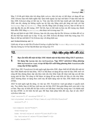 189
Chương 5: XML
Mục 5.10 đã giới thiệu tiện ích dòng lệnh xsd.exe, tiện ích này có thể được sử dụng để tạo
XML Schema dựa trên định nghĩa lớp. Quá trình ngược lại (tạo mã lệnh C# dựa trên một tài
liệu XML Schema) cũng có thể xảy ra. Việc này hữu ích khi bạn muốn ghi một định dạng
XML nào đó, nhưng lại không muốn tạo tài liệu này bằng cách ghi từng nút một với lớp
XmlDocument hay XmlTextWriter. Thay vào đó, bằng cách sử dụng xsd.exe, bạn có thể tạo ra
một tập đầy đủ các đối tượng .NET. Kế đó, bạn có thể tuần tự hóa các đối tượng này thành
biểu diễn XML bằng XmlSerializer, như được mô tả trong mục 5.9.
Để tạo mã lệnh từ một XML Schema, bạn chỉ cần cung cấp tên file Schema và thêm đối số /c
để cho biết bạn muốn tạo ra lớp. Ví dụ, xét XML Schema đã được trình bày trong mục 5.8.
Bạn có thể tạo mã lệnh C# từ Schema này với dòng lệnh sau:
xsd ProductCatalog.xsd /c
Lệnh này sẽ tạo ra một file (ProductCatalog.cs) gồm hai lớp: Product và productCalalog. Hai
lớp này tương tự với hai lớp đã được tạo trong mục 5.9.
12.12. Th c hi n phép bi n đ i XSLự ệ ế ổTh c hi n phép bi n đ i XSLự ệ ế ổ
 Bạn cần biến đổi một tài liệu XML thành một tài liệu khác bằng XSLT stylesheet.
 Sử dụng lớp System.Xml.Xsl.XslTransform. Nạp XSLT stylesheet bằng phương
thức XslTransform.Load, và tạo tài liệu kết xuất bằng phương thức Transform (cần
cung cấp tài liệu nguồn).
XSLT (hay XSL Transforms) là một ngôn ngữ dựa-trên-XML, được thiết kế để biến đổi một tài
liệu XML thành một tài liệu khác. XSLT có thể được sử dụng để tạo một tài liệu XML mới với
cùng dữ liệu nhưng được sắp xếp theo một cấu trúc khác hoặc để chọn một tập con dữ liệu
trong một tài liệu. Nó cũng có thể được sử dụng để tạo một kiểu tài liệu có cấu trúc khác.
XSLT thường được sử dụng theo cách này để định dạng một tài liệu XML thành một trang
HTML.
XSLT là một ngôn ngữ đa năng, và việc tạo XSL Transforms vượt quá phạm vi quyển sách
này. Tuy nhiên, bạn có thể học cách tạo các tài liệu XSLT đơn giản bằng cách xem một ví dụ
cơ bản. Mục này sẽ biến đổi tài liệu orders.xml (đã được trình bày trong mục 5.6) thành một
tài liệu HTML và rồi hiển thị kết quả. Để thực hiện phép biến đổi này, bạn sẽ cần XSLT
stylesheet như sau:
?xml version=1.0 encoding=UTF-8 ?
xsl:stylesheet xmlns:xsl=http://www.w3.org/1999/XSL/Transform
version=1.0 
xsl:template match=Order
htmlbodyp
Order bxsl:value-of select=Client/@id//b
for xsl:value-of select=Client/Name//p
table border=1
 