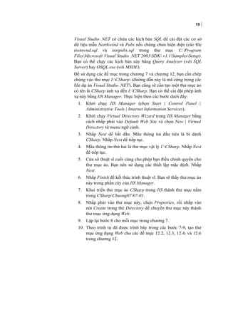 19
Visual Studio .NET có chứa các kịch bản SQL để cài đặt các cơ sở
dữ liệu mẫu Northwind và Pubs nếu chúng chưa hiện diện (các file
instnwnd.sql và instpubs.sql trong thư mục C:Program
FilesMicrosoft Visual Studio .NET 2003SDK v1.1SamplesSetup).
Bạn có thể chạy các kịch bản này bằng Query Analyzer (với SQL
Server) hay OSQL.exe (với MSDE).
Để sử dụng các đề mục trong chương 7 và chương 12, bạn cần chép
chúng vào thư mục I:CSharp (đường dẫn này là mã cứng trong các
file dự án Visual Studio .NET). Bạn cũng sẽ cần tạo một thư mục ảo
có tên là CSharp ánh xạ đến I:CSharp. Bạn có thể cài đặt phép ánh
xạ này bằng IIS Manager. Thực hiện theo các bước dưới đây:
1. Khởi chạy IIS Manager (chọn Start | Control Panel |
Administrative Tools | Internet Information Services).
2. Khởi chạy Virtual Directory Wizard trong IIS Manager bằng
cách nhắp phải vào Default Web Site và chọn New | Virtual
Directory từ menu ngữ cảnh.
3. Nhắp Next để bắt đầu. Mẩu thông tin đầu tiên là bí danh
CSharp. Nhắp Next để tiếp tục.
4. Mẩu thông tin thứ hai là thư mục vật lý I:CSharp. Nhắp Next
để tiếp tục.
5. Cửa sổ thuật sĩ cuối cùng cho phép bạn điều chỉnh quyền cho
thư mục ảo. Bạn nên sử dụng các thiết lập mặc định. Nhắp
Next.
6. Nhắp Finish để kết thúc trình thuật sĩ. Bạn sẽ thấy thư mục ảo
này trong phần cây của IIS Manager.
7. Khai triển thư mục ảo CSharp trong IIS thành thư mục nằm
trong CSharpChuong0707-01.
8. Nhắp phải vào thư mục này, chọn Properties, rồi nhắp vào
nút Create trong thẻ Directory để chuyển thư mục này thành
thư mục ứng dụng Web.
9. Lặp lại bước 8 cho mỗi mục trong chương 7.
10. Theo trình tự đã được trình bày trong các bước 7-9, tạo thư
mục ứng dụng Web cho các đề mục 12.2, 12.3, 12.4, và 12.6
trong chương 12.
 