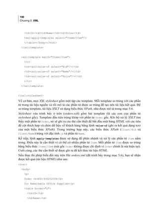 190
Chương 5: XML
tdID/tdtdName/tdtdPrice/td
xsl:apply-templates select=Items/Item/
/table/body/html
/xsl:template
xsl:template match=Items/Item
tr
tdxsl:value-of select=@id//td
tdxsl:value-of select=Name//td
tdxsl:value-of select=Price//td
/tr
/xsl:template
/xsl:stylesheet
Về cơ bản, mọi XSL stylesheet gồm một tập các template. Mỗi template so trùng với các phần
tử trong tài liệu nguồn và rồi mô tả các phần tử được so trùng để tạo nên tài liệu kết quả. Để
so trùng template, tài liệu XSLT sử dụng biểu thức XPath, như được mô tả trong mục 5.6.
Stylesheet vừa trình bày ở trên (orders.xslt) gồm hai template (là các con của phần tử
stylesheet gốc). Template đầu tiên trùng khớp với phần tử Order gốc. Khi bộ xử lý XSLT tìm
thấy một phần tử Order, nó sẽ ghi ra các thẻ cần thiết để bắt đầu một bảng HTML với các tiêu
đề cột thích hợp và chèn dữ liệu về khách hàng bằng lệnh value-of (ghi ra kết quả dạng text
của một biểu thức XPath). Trong trường hợp này, các biểu thức XPath (Client/@id và
Client/Name) trùng với đặc tính id và phần tử Name.
Kế tiếp, lệnh apply-templates được sử dụng để phân nhánh và xử lý các phần tử Item nằm
trong. Điều này là cần thiết vì có thể có nhiều phần tử Item. Mỗi phần tử Item được so trùng
bằng biểu thức Items/Item (nút gốc Order không được chỉ định vì Order chính là nút hiện tại).
Cuối cùng, các thẻ cần thiết sẽ được ghi ra để kết thúc tài liệu HTML.
Nếu thực thi phép biến đổi này trên file orders.xml (đã trình bày trong mục 5.6), bạn sẽ nhận
được kết quả (tài liệu HTML) như sau:
html
body
p
Order bROS-930252034/b
for Remarkable Office Supplies/p
table border=1
tdID/td
tdName/td
 