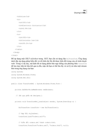 191
Chương 5: XML
tdPrice/td
tr
td1001/td
tdElectronic Protractor/td
td42.99/td
/tr
tr
td1002/td
tdInvisible Ink/td
td200.25/td
/tr
/table
/body
/html
Để áp dụng một XSLT stylesheet trong .NET, bạn cần sử dụng lớp XslTransform. Ứng dụng
dưới đây áp dụng phép biến đổi và rồi hiển thị file đã được biến đổi trong cửa sổ trình duyệt
web. Trong ví dụ này, mã lệnh đã sử dụng phiên bản nạp chồng của phương thức Transform
để lưu trực tiếp tài liệu kết quả ra đĩa, mặc dù bạn có thể thu lấy và xử lý nó như một stream
bên trong ứng dụng của bạn.
using System;
using System.Windows.Forms;
using System.Xml.Xsl;
public class TransformXml : System.Windows.Forms.Form {
private AxSHDocVw.AxWebBrowser webBrowser;
// (Bỏ qua phần mã designer.)
private void TransformXml_Load(object sender, System.EventArgs e) {
XslTransform transform = new XslTransform();
// Nạp XSL stylesheet.
transform.Load(orders.xslt);
// Biến đổi orders.xml thành orders.html.
transform.Transform(orders.xml, orders.html, null);
 