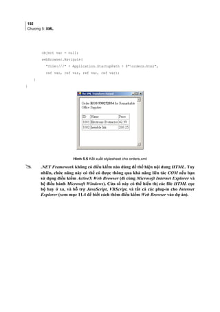 192
Chương 5: XML
object var = null;
webBrowser.Navigate(
file:/// + Application.StartupPath + @orders.html,
ref var, ref var, ref var, ref var);
}
}
Hình 5.5 Kết xuất stylesheet cho orders.xml
 .NET Framework không có điều kiểm nào dùng để thể hiện nội dung HTML. Tuy
nhiên, chức năng này có thể có được thông qua khả năng liên tác COM nếu bạn
sử dụng điều kiểm ActiveX Web Browser (đi cùng Microsoft Internet Explorer và
hệ điều hành Microsoft Windows). Cửa sổ này có thể hiển thị các file HTML cục
bộ hay ở xa, và hỗ trợ JavaScript, VBScript, và tất cả các plug-in cho Internet
Explorer (xem mục 11.4 để biết cách thêm điều kiểm Web Browser vào dự án).
 