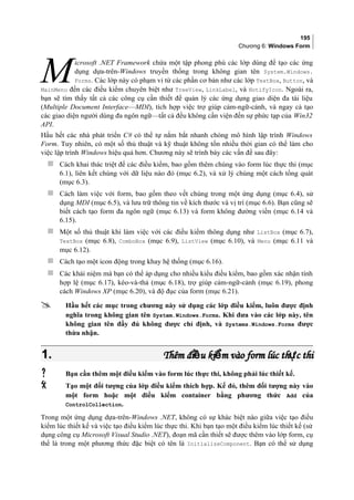 195
Chương 6: Windows Form
icrosoft .NET Framework chứa một tập phong phú các lớp dùng để tạo các ứng
dụng dựa-trên-Windows truyền thống trong không gian tên System.Windows.
Forms. Các lớp này có phạm vi từ các phần cơ bản như các lớp TextBox, Button, và
MainMenu đến các điều kiểm chuyên biệt như TreeView, LinkLabel, và NotifyIcon. Ngoài ra,
bạn sẽ tìm thấy tất cả các công cụ cần thiết để quản lý các ứng dụng giao diện đa tài liệu
(Multiple Document Interface—MDI), tích hợp việc trợ giúp cảm-ngữ-cảnh, và ngay cả tạo
các giao diện người dùng đa ngôn ngữ—tất cả đều không cần viện đến sự phức tạp của Win32
API.
M
Hầu hết các nhà phát triển C# có thể tự nắm bắt nhanh chóng mô hình lập trình Windows
Form. Tuy nhiên, có một số thủ thuật và kỹ thuật không tốn nhiều thời gian có thể làm cho
việc lập trình Windows hiệu quả hơn. Chương này sẽ trình bày các vấn đề sau đây:
 Cách khai thác triệt để các điều kiểm, bao gồm thêm chúng vào form lúc thực thi (mục
6.1), liên kết chúng với dữ liệu nào đó (mục 6.2), và xử lý chúng một cách tổng quát
(mục 6.3).
 Cách làm việc với form, bao gồm theo vết chúng trong một ứng dụng (mục 6.4), sử
dụng MDI (mục 6.5), và lưu trữ thông tin về kích thước và vị trí (mục 6.6). Bạn cũng sẽ
biết cách tạo form đa ngôn ngữ (mục 6.13) và form không đường viền (mục 6.14 và
6.15).
 Một số thủ thuật khi làm việc với các điều kiểm thông dụng như ListBox (mục 6.7),
TextBox (mục 6.8), ComboBox (mục 6.9), ListView (mục 6.10), và Menu (mục 6.11 và
mục 6.12).
 Cách tạo một icon động trong khay hệ thống (mục 6.16).
 Các khái niệm mà bạn có thể áp dụng cho nhiều kiểu điều kiểm, bao gồm xác nhận tính
hợp lệ (mục 6.17), kéo-và-thả (mục 6.18), trợ giúp cảm-ngữ-cảnh (mục 6.19), phong
cách Windows XP (mục 6.20), và độ đục của form (mục 6.21).
 Hầu hết các mục trong chương này sử dụng các lớp điều kiểm, luôn được định
nghĩa trong không gian tên System.Windows.Forms. Khi đưa vào các lớp này, tên
không gian tên đầy đủ không được chỉ định, và Systems.Windows.Forms được
thừa nhận.
1.1. Thêm đi u ki m vào form lúc th c thiề ể ựThêm đi u ki m vào form lúc th c thiề ể ự
 Bạn cần thêm một điều kiểm vào form lúc thực thi, không phải lúc thiết kế.
 Tạo một đối tượng của lớp điều kiểm thích hợp. Kế đó, thêm đối tượng này vào
một form hoặc một điều kiểm container bằng phương thức Add của
ControlCollection.
Trong một ứng dụng dựa-trên-Windows .NET, không có sự khác biệt nào giữa việc tạo điều
kiểm lúc thiết kế và việc tạo điều kiểm lúc thực thi. Khi bạn tạo một điều kiểm lúc thiết kế (sử
dụng công cụ Microsoft Visual Studio .NET), đoạn mã cần thiết sẽ được thêm vào lớp form, cụ
thể là trong một phương thức đặc biệt có tên là InitializeComponent. Bạn có thể sử dụng
 