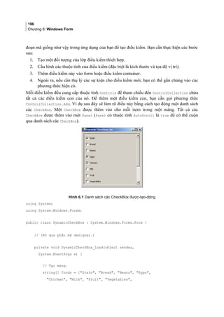 196
Chương 6: Windows Form
đoạn mã giống như vậy trong ứng dụng của bạn để tạo điều kiểm. Bạn cần thực hiện các bước
sau:
1. Tạo một đối tượng của lớp điều kiểm thích hợp.
2. Cấu hình các thuộc tính của điều kiểm (đặc biệt là kích thước và tọa độ vị trí).
3. Thêm điều kiểm này vào form hoặc điều kiểm container.
4. Ngoài ra, nếu cần thụ lý các sự kiện cho điều kiểm mới, bạn có thể gắn chúng vào các
phương thức hiện có.
Mỗi điều kiểm đều cung cấp thuộc tính Controls để tham chiếu đến ControlCollection chứa
tất cả các điều kiểm con của nó. Để thêm một điều kiểm con, bạn cần gọi phương thức
ControlCollection.Add. Ví dụ sau đây sẽ làm rõ điều này bằng cách tạo động một danh sách
các CheckBox. Một CheckBox được thêm vào cho mỗi item trong một mảng. Tất cả các
CheckBox được thêm vào một Panel (Panel có thuộc tính AutoScroll là true để có thể cuộn
qua danh sách các CheckBox).
Hình 6.1 Danh sách các CheckBox được-tạo-động
using System;
using System.Windows.Forms;
public class DynamicCheckBox : System.Windows.Forms.Form {
// (Bỏ qua phần mã designer.)
private void DynamicCheckBox_Load(object sender,
System.EventArgs e) {
// Tạo mảng.
string[] foods = {Grain, Bread, Beans, Eggs,
Chicken, Milk, Fruit, Vegetables,
 