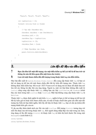 197
Chương 6: Windows Form
Pasta, Rice, Fish, Beef};
int topPosition = 10;
foreach (string food in foods)
{
// Tạo một CheckBox mới.
CheckBox checkBox = new CheckBox();
checkBox.Left = 10;
checkBox.Top = topPosition;
topPosition += 30;
checkBox.Text = food;
// Thêm CheckBox vào form.
panel.Controls.Add(checkBox);
}
}
}
2.2. Liên k t d li u vào đi u ki mế ữ ệ ề ểLiên k t d li u vào đi u ki mế ữ ệ ề ể
 Bạn cần liên kết một đối tượng vào một điều kiểm cụ thể (có thể là để lưu trữ vài
thông tin nào đó liên quan đến một item cho trước).
 Lưu trữ một tham chiếu đến đối tượng trong thuộc tính Tag của điều kiểm.
Mọi lớp dẫn xuất từ System.Windows.Forms.Control đều cung cấp thuộc tính Tag và bạn có
thể sử dụng nó để lưu trữ một tham chiếu đến bất kỳ kiểu đối tượng nào. Thuộc tính Tag
không được điều kiểm hay Microsoft .NET Framework sử dụng mà nó được để dành làm nơi
lưu trữ các thông tin đặc thù của ứng dụng. Ngoài ra, một vài lớp khác không dẫn xuất từ
Control cũng cung cấp thuộc tính Tag, chẳng hạn các lớp ListViewItem và TreeNode (trình
bày các item trong một ListView hoặc TreeView). Một lớp không cung cấp thuộc tính Tag là
MenuItem.
Thuộc tính Tag được định nghĩa là một kiểu Object, nghĩa là bạn có thể sử dụng nó để lưu trữ
bất kỳ kiểu giá trị hoặc kiểu tham chiếu nào, từ một số hoặc chuỗi đơn giản cho đến một đối
tượng tùy biến do bạn định nghĩa. Khi lấy dữ liệu từ thuộc tính Tag, bạn sẽ cần ép (kiểu) đối
tượng thành kiểu gốc của nó.
Ví dụ sau đây thêm danh sách các file vào một ListView. Đối tượng FileInfo tương ứng với
mỗi file được lưu trữ trong thuộc tính Tag. Khi người dùng nhắp đúp vào một trong các item,
ứng dụng sẽ lấy đối tượng FileInfo từ thuộc tính Tag và hiển thị kích thước file trong một
MessageBox (xem hình 6.2).
using System;
using System.Windows.Forms;
 