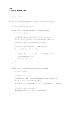 198
Chương 6: Windows Form
using System.IO;
public class TagPropertyExample : System.Windows.Forms.Form (
// (Bỏ qua phần mã designer.)
private void TagPropertyExample_Load(object sender,
System.EventArgs e) {
// Lấy tất cả các file trong thư mục gốc ổ đĩa C.
DirectoryInfo directory = new DirectoryInfo(C:);
FileInfo[] files = directory.GetFiles();
// Hiển thị tất cả các file trong ListView.
foreach (FileInfo file in files) {
ListViewItem item = listView.Items.Add(file.Name);
item.ImageIndex = 0;
item.Tag = file;
}
}
private void listView_ItemActivate(object sender,
System.EventArgs e) {
// Lấy kích thước file.
ListViewItem item = ((ListView)sender).SelectedItems[0];
FileInfo file = (FileInfo)item.Tag;
string info = file.FullName +  is  + file.Length +  bytes.;
// Hiển thị kích thước file.
MessageBox.Show(info, File Information);
}
}
 