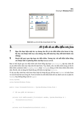 199
Chương 6: Windows Form
Hình 6.2 Lưu trữ dữ liệu trong thuộc tính Tag
3.3. X lý t t c các đi u ki m trên formử ấ ả ề ểX lý t t c các đi u ki m trên formử ấ ả ề ể
 Bạn cần thực hiện một tác vụ chung cho tất cả các điều kiểm trên form (ví dụ,
lấy hay xóa thuộc tính Text của chúng, thay đổi màu hay thay đổi kích thước của
chúng).
 Duyệt (đệ quy) qua tập hợp các điều kiểm. Tương tác với mỗi điều kiểm bằng
các thuộc tính và phương thức của lớp Control cơ sở.
Bạn có thể duyệt qua các điều kiểm trên form bằng tập hợp Form.Controls, tập này chứa tất
cả các điều kiểm nằm trực tiếp trên bề mặt form. Tuy nhiên, nếu vài điều kiểm trong số đó là
điều kiểm container (như GroupBox, Panel, hoặc TabPage), chúng có thể chứa nhiều điều kiểm
nữa. Do đó, cần sử dụng kỹ thuật đệ quy để kiểm tra tập hợp Controls.
Ví dụ sau đây trình bày một form thực hiện kỹ thuật đệ quy để tìm mọi TextBox có trên form
và xóa đi toàn bộ text trong đó. Form sẽ kiểm tra mỗi điều kiểm để xác định xem nó có phải là
TextBox hay không bằng toán tử typeof.
using System;
using System.Windows.Forms;
public class ProcessAllControls : System.Windows.Forms.Form {
// (Bỏ qua phần mã designer.)
private void cmdProcessAll_Click(object sender, System.EventArgs e) {
ProcessControls(this);
}
private void ProcessControls(Control ctrl) {
 