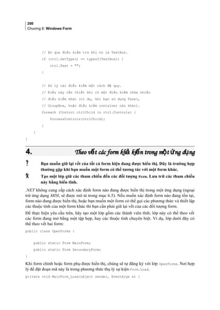 200
Chương 6: Windows Form
// Bỏ qua điều kiểm trừ khi nó là TextBox.
if (ctrl.GetType() == typeof(TextBox)) {
ctrl.Text = ;
}
// Xử lý các điều kiểm một cách đệ quy.
// Điều này cần thiết khi có một điều kiểm chứa nhiều
// điều kiểm khác (ví dụ, khi bạn sử dụng Panel,
// GroupBox, hoặc điều kiểm container nào khác).
foreach (Control ctrlChild in ctrl.Controls) {
ProcessControls(ctrlChild);
}
}
}
4.4. Theo v t các form kh ki n trong m t ng d ngế ả ế ộ ứ ụTheo v t các form kh ki n trong m t ng d ngế ả ế ộ ứ ụ
 Bạn muốn giữ lại vết của tất cả form hiện đang được hiển thị. Đây là trường hợp
thường gặp khi bạn muốn một form có thể tương tác với một form khác.
 Tạo một lớp giữ các tham chiếu đến các đối tượng Form. Lưu trữ các tham chiếu
này bằng biến tĩnh.
.NET không cung cấp cách xác định form nào đang được hiển thị trong một ứng dụng (ngoại
trừ ứng dụng MDI, sẽ được mô tả trong mục 6.5). Nếu muốn xác định form nào đang tồn tại,
form nào đang được hiển thị, hoặc bạn muốn một form có thể gọi các phương thức và thiết lập
các thuộc tính của một form khác thì bạn cần phải giữ lại vết của các đối tượng form.
Để thực hiện yêu cầu trên, hãy tạo một lớp gồm các thành viên tĩnh; lớp này có thể theo vết
các form đang mở bằng một tập hợp, hay các thuộc tính chuyên biệt. Ví dụ, lớp dưới đây có
thể theo vết hai form:
public class OpenForms {
public static Form MainForm;
public static Form SecondaryForm;
}
Khi form chính hoặc form phụ được hiển thị, chúng sẽ tự đăng ký với lớp OpenForms. Nơi hợp
lý để đặt đoạn mã này là trong phương thức thụ lý sự kiện Form.Load.
private void MainForm_Load(object sender, EventArgs e) {
 
