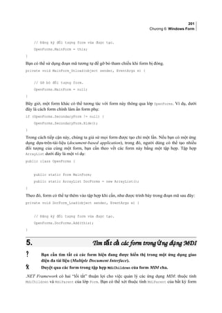 201
Chương 6: Windows Form
// Đăng ký đối tượng form vừa được tạo.
OpenForms.MainForm = this;
}
Bạn có thể sử dụng đoạn mã tương tự để gỡ bỏ tham chiếu khi form bị đóng.
private void MainForm_Unload(object sender, EventArgs e) {
// Gỡ bỏ đối tượng form.
OpenForms.MainForm = null;
}
Bây giờ, một form khác có thể tương tác với form này thông qua lớp OpenForms. Ví dụ, dưới
đây là cách form chính làm ẩn form phụ:
if (OpenForms.SecondaryForm != null) {
OpenForms.SecondaryForm.Hide();
}
Trong cách tiếp cận này, chúng ta giả sử mọi form được tạo chỉ một lần. Nếu bạn có một ứng
dụng dựa-trên-tài-liệu (document-based application), trong đó, người dùng có thể tạo nhiều
đối tượng của cùng một form, bạn cần theo vết các form này bằng một tập hợp. Tập hợp
ArrayList dưới đây là một ví dụ:
public class OpenForms {
public static Form MainForm;
public static ArrayList DocForms = new ArrayList();
}
Theo đó, form có thể tự thêm vào tập hợp khi cần, như được trình bày trong đoạn mã sau đây:
private void DocForm_Load(object sender, EventArgs e) {
// Đăng ký đối tượng form vừa được tạo.
OpenForms.DocForms.Add(this);
}
5.5. Tìm t t c các form trong ng d ng MDIấ ả ứ ụTìm t t c các form trong ng d ng MDIấ ả ứ ụ
 Bạn cần tìm tất cả các form hiện đang được hiển thị trong một ứng dụng giao
diện đa tài liệu (Multiple Document Interface).
 Duyệt qua các form trong tập hợp MdiChildren của form MDI cha.
.NET Framework có hai “lối tắt” thuận lợi cho việc quản lý các ứng dụng MDI: thuộc tính
MdiChildren và MdiParent của lớp Form. Bạn có thể xét thuộc tính MdiParent của bất kỳ form
 