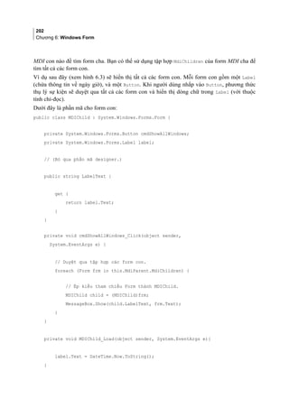 202
Chương 6: Windows Form
MDI con nào đề tìm form cha. Bạn có thể sử dụng tập hợp MdiChildren của form MDI cha để
tìm tất cả các form con.
Ví dụ sau đây (xem hình 6.3) sẽ hiển thị tất cả các form con. Mỗi form con gồm một Label
(chứa thông tin về ngày giờ), và một Button. Khi người dùng nhắp vào Button, phương thức
thụ lý sự kiện sẽ duyệt qua tất cả các form con và hiển thị dòng chữ trong Label (với thuộc
tính chỉ-đọc).
Dưới đây là phần mã cho form con:
public class MDIChild : System.Windows.Forms.Form {
private System.Windows.Forms.Button cmdShowAllWindows;
private System.Windows.Forms.Label label;
// (Bỏ qua phần mã designer.)
public string LabelText {
get {
return label.Text;
}
}
private void cmdShowAllWindows_Click(object sender,
System.EventArgs e) {
// Duyệt qua tập hợp các form con.
foreach (Form frm in this.MdiParent.MdiChildren) {
// Ép kiểu tham chiếu Form thành MDIChild.
MDIChild child = (MDIChild)frm;
MessageBox.Show(child.LabelText, frm.Text);
}
}
private void MDIChild_Load(object sender, System.EventArgs e){
label.Text = DateTime.Now.ToString();
}
 