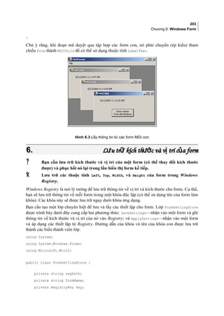 203
Chương 6: Windows Form
}
Chú ý rằng, khi đoạn mã duyệt qua tập hợp các form con, nó phải chuyển (ép kiểu) tham
chiếu Form thành MDIChild để có thể sử dụng thuộc tính LabelText.
Hình 6.3 Lấy thông tin từ các form MDI con
6.6. L u tr kích th c và v trí c a formư ữ ướ ị ủL u tr kích th c và v trí c a formư ữ ướ ị ủ
 Bạn cần lưu trữ kích thước và vị trí của một form (có thể thay đổi kích thước
được) và phục hồi nó lại trong lần hiển thị form kế tiếp.
 Lưu trữ các thuộc tính Left, Top, Width, và Height của form trong Windows
Registry.
Windows Registry là nơi lý tưởng để lưu trữ thông tin về vị trí và kích thước cho form. Cụ thể,
bạn sẽ lưu trữ thông tin về mỗi form trong một khóa độc lập (có thể sử dụng tên của form làm
khóa). Các khóa này sẽ được lưu trữ ngay dưới khóa ứng dụng.
Bạn cần tạo một lớp chuyên biệt để lưu và lấy các thiết lập cho form. Lớp FormSettingStore
được trình bày dưới đây cung cấp hai phương thức: SaveSettings—nhận vào một form và ghi
thông tin về kích thước và vị trí của nó vào Registry; và ApplySettings—nhận vào một form
và áp dụng các thiết lập từ Registry. Đường dẫn của khóa và tên của khóa con được lưu trữ
thành các biến thành viên lớp.
using System;
using System.Windows.Forms;
using Microsoft.Win32;
public class FormSettingStore {
private string regPath;
private string formName;
private RegistryKey key;
 
