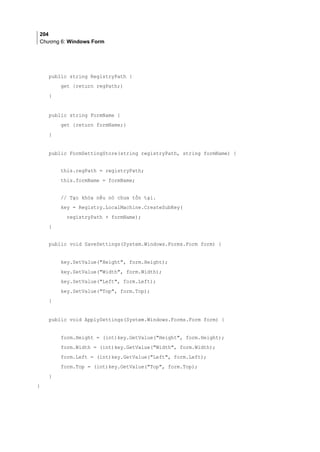 204
Chương 6: Windows Form
public string RegistryPath {
get {return regPath;)
}
public string FormName {
get {return formName;}
}
public FormSettingStore(string registryPath, string formName) {
this.regPath = registryPath;
this.formName = formName;
// Tạo khóa nếu nó chưa tồn tại.
key = Registry.LocalMachine.CreateSubKey(
registryPath + formName);
}
public void SaveSettings(System.Windows.Forms.Form form) {
key.SetValue(Height, form.Height);
key.SetValue(Width, form.Width);
key.SetValue(Left, form.Left);
key.SetValue(Top, form.Top);
}
public void ApplySettings(System.Windows.Forms.Form form) {
form.Height = (int)key.GetValue(Height, form.Height);
form.Width = (int)key.GetValue(Width, form.Width);
form.Left = (int)key.GetValue(Left, form.Left);
form.Top = (int)key.GetValue(Top, form.Top);
}
}
 