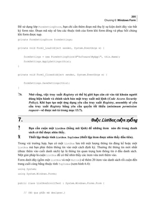 205
Chương 6: Windows Form
Để sử dụng lớp FormSettingStore, bạn chỉ cần thêm đoạn mã thụ lý sự kiện dưới đây vào bất
kỳ form nào. Đoạn mã này sẽ lưu các thuộc tính của form khi form đóng và phục hồi chúng
khi form được nạp.
private FormSettingStore formSettings;
private void Form1_Load(object sender, System.EventArgs e) {
formSettings = new FormSettingStore(@SoftwareMyApp, this.Name);
formSettings.ApplySettings(this);
}
private void Form1_Closed(object sender, System.EventArgs e) {
formSettings.SaveSettings(this);
}
 Nhớ rằng, việc truy xuất Registry có thể bị giới hạn căn cứ vào tài khoản người
dùng hiện hành và chính sách bảo mật truy xuất mã lệnh (Code Access Security
Policy). Khi bạn tạo một ứng dụng yêu cầu truy xuất Registry, assembly sẽ yêu
cầu truy xuất Registry bằng yêu cầu quyền tối thiểu (minimum permission
request—sẽ được mô tả trong mục 13.7).
7.7. Bu cộBu cộ ListBoxListBox cu n xu ngộ ốcu n xu ngộ ố
 Bạn cần cuộn một ListBox (bằng mã lệnh) để những item nào đó trong danh
sách có thể được nhìn thấy.
 Thiết lập thuộc tính ListBox.TopIndex (thiết lập item được nhìn thấy đầu tiên).
Trong vài trường hợp, bạn có một ListBox lưu trữ một lượng thông tin đáng kể hoặc một
ListBox mà bạn phải thêm thông tin vào một cách định kỳ. Thường thì thông tin mới nhất
(được thêm vào cuối danh sách) lại là thông tin quan trọng hơn thông tin ở đầu danh sách.
Một giải pháp là cuộn ListBox để có thể nhìn thấy các item vừa mới thêm vào.
Form dưới đây (gồm một ListBox và một Button) sẽ thêm 20 item vào danh sách rồi cuộn đến
trang cuối cùng bằng thuộc tính TopIndex (xem hình 6.4):
using System;
using System.Windows.Forms;
public class ListBoxScrollTest : System.Windows.Forms.Form {
// (Bỏ qua phần mã designer.)
 