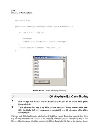 206
Chương 6: Windows Form
int counter = 0;
private void cmdTest_Click(object sender, System.EventArgs e) {
for (int i = 0; i  20; i++) {
counter++;
listBox1.Items.Add(Item  + counter.ToString());
}
listBox1.TopIndex = listBox1.Items.Count - 1;
}
}
Hình 6.4 Cuộn ListBox đến trang cuối cùng
8.8. Ch cho phép nh p s vàoỉ ậ ốCh cho phép nh p s vàoỉ ậ ố TextBoxTextBox
 Bạn cần tạo một TextBox sao cho TextBox này bỏ qua tất cả các cú nhấn phím
không phải số.
 Thêm phương thức thụ lý sự kiện TextBox.KeyPress. Trong phương thức này,
thiết lập thuộc tính KeyPressEventArgs.Handled là true để bỏ qua cú nhấn phím
không hợp lệ.
Cách tốt nhất để hiệu chỉnh đầu vào bất hợp lệ là không cho nó được nhập ngay từ đầu. Điều
này dễ dàng hiện thực với TextBox vì nó cung cấp sự kiện KeyPress, sự kiện này xảy ra sau
khi cú nhấn phím được tiếp nhận nhưng trước khi nó được hiển thị. Bạn có thể sử dụng thông
 