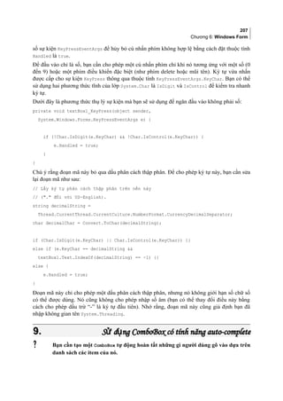 207
Chương 6: Windows Form
số sự kiện KeyPressEventArgs để hủy bỏ cú nhấn phím không hợp lệ bằng cách đặt thuộc tính
Handled là true.
Để đầu vào chỉ là số, bạn cần cho phép một cú nhấn phím chỉ khi nó tương ứng với một số (0
đến 9) hoặc một phím điều khiển đặc biệt (như phím delete hoặc mũi tên). Ký tự vừa nhấn
được cấp cho sự kiện KeyPress thông qua thuộc tính KeyPressEventArgs.KeyChar. Bạn có thể
sử dụng hai phương thức tĩnh của lớp System.Char là IsDigit và IsControl để kiểm tra nhanh
ký tự.
Dưới đây là phương thức thụ lý sự kiện mà bạn sẽ sử dụng để ngăn đầu vào không phải số:
private void textBox1_KeyPress(object sender,
System.Windows.Forms.KeyPressEventArgs e) {
if (!Char.IsDigit(e.KeyChar)  !Char.IsControl(e.KeyChar)) {
e.Handled = true;
}
}
Chú ý rằng đoạn mã này bỏ qua dấu phân cách thập phân. Để cho phép ký tự này, bạn cần sửa
lại đoạn mã như sau:
// Lấy ký tự phân cách thập phân trên nền này
// (. đối với US-English).
string decimalString =
Thread.CurrentThread.CurrentCulture.NumberFormat.CurrencyDecimalSeparator;
char decimalChar = Convert.ToChar(decimalString);
if (Char.IsDigit(e.KeyChar) || Char.IsControl(e.KeyChar)) {}
else if (e.KeyChar == decimalString 
textBox1.Text.IndexOf(decimalString) == -1) {}
else {
e.Handled = true;
}
Đoạn mã này chỉ cho phép một dấu phân cách thập phân, nhưng nó không giới hạn số chữ số
có thể được dùng. Nó cũng không cho phép nhập số âm (bạn có thể thay đổi điều này bằng
cách cho phép dấu trừ “-” là ký tự đầu tiên). Nhớ rằng, đoạn mã này cũng giả định bạn đã
nhập không gian tên System.Threading.
9.9. S d ngử ụS d ngử ụ ComboBoxComboBox có tính năng auto-completecó tính năng auto-complete
 Bạn cần tạo một ComboBox tự động hoàn tất những gì người dùng gõ vào dựa trên
danh sách các item của nó.
 
