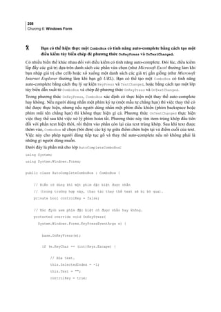 208
Chương 6: Windows Form
 Bạn có thể hiện thực một ComboBox có tính năng auto-complete bằng cách tạo một
điều kiểm tùy biến chép đè phương thức OnKeyPress và OnTextChanged.
Có nhiều biến thể khác nhau đối với điều kiểm có tính năng auto-complete. Đôi lúc, điều kiểm
lấp đầy các giá trị dựa trên danh sách các phần vừa chọn (như Microsoft Excel thường làm khi
bạn nhập giá trị cho cell) hoặc xổ xuống một danh sách các giá trị gần giống (như Microsoft
Internet Explorer thường làm khi bạn gõ URL). Bạn có thể tạo một ComboBox có tính năng
auto-complete bằng cách thụ lý sự kiện KeyPress và TextChanged, hoặc bằng cách tạo một lớp
tùy biến dẫn xuất từ ComboBox và chép đè phương thức OnKeyPress và OnTextChanged.
Trong phương thức OnKeyPress, ComboBox xác định có thực hiện một thay thế auto-complete
hay không. Nếu người dùng nhấn một phím ký tự (một mẫu tự chẳng hạn) thì việc thay thế có
thể được thực hiện, nhưng nếu người dùng nhấn một phím điều khiển (phím backspace hoặc
phím mũi tên chẳng hạn) thì không thực hiện gì cả. Phương thức OnTextChanged thực hiện
việc thay thế sau khi việc xử lý phím hoàn tất. Phương thức này tìm item trùng khớp đầu tiên
đối với phần text hiện thời, rồi thêm vào phần còn lại của text trùng khớp. Sau khi text được
thêm vào, ComboBox sẽ chọn (bôi đen) các ký tự giữa điểm chèn hiện tại và điểm cuối của text.
Việc này cho phép người dùng tiếp tục gõ và thay thế auto-complete nếu nó không phải là
những gì người dùng muốn.
Dưới đây là phần mã cho lớp AutoCompleteComboBox:
using System;
using System.Windows.Forms;
public class AutoCompleteComboBox : ComboBox {
// Biến cờ dùng khi một phím đặc biệt được nhấn
// (trong trường hợp này, thao tác thay thế text sẽ bị bỏ qua).
private bool controlKey = false;
// Xác định xem phím đặc biệt có được nhấn hay không.
protected override void OnKeyPress(
System.Windows.Forms.KeyPressEventArgs e) {
base.OnKeyPress(e);
if (e.KeyChar == (int)Keys.Escape) {
// Xóa text.
this.SelectedIndex = -1;
this.Text = ;
controlKey = true;
 