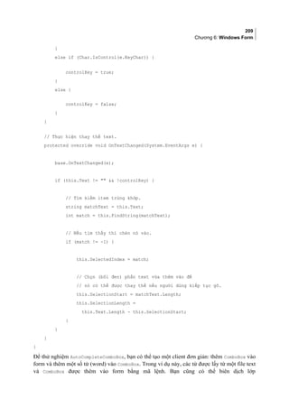 209
Chương 6: Windows Form
}
else if (Char.IsControl(e.KeyChar)) {
controlKey = true;
}
else {
controlKey = false;
}
}
// Thực hiện thay thế text.
protected override void OnTextChanged(System.EventArgs e) {
base.OnTextChanged(e);
if (this.Text !=   !controlKey) {
// Tìm kiếm item trùng khớp.
string matchText = this.Text;
int match = this.FindString(matchText);
// Nếu tìm thấy thì chèn nó vào.
if (match != -1) {
this.SelectedIndex = match;
// Chọn (bôi đen) phần text vừa thêm vào để
// nó có thể được thay thế nếu người dùng kiếp tục gõ.
this.SelectionStart = matchText.Length;
this.SelectionLength =
this.Text.Length - this.SelectionStart;
}
}
}
}
Để thử nghiệm AutoCompleteComboBox, bạn có thể tạo một client đơn giản: thêm ComboBox vào
form và thêm một số từ (word) vào ComboBox. Trong ví dụ này, các từ được lấy từ một file text
và ComboBox được thêm vào form bằng mã lệnh. Bạn cũng có thể biên dịch lớp
 