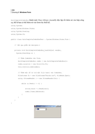 210
Chương 6: Windows Form
AutoCompleteComboBox thành một Class Library Assembly độc lập rồi thêm nó vào hộp công
cụ, thế là bạn có thể thêm nó vào form lúc thiết kế.
using System;
using System.Windows.Forms;
using System.Drawing;
using System.IO;
public class AutoCompleteComboBoxTest : System.Windows.Forms.Form {
// (Bỏ qua phần mã designer.)
private void AutoCompleteComboBox_Load(object sender,
System.EventArgs e) {
// Thêm ComboBox vào form.
AutoCompleteComboBox combo = new AutoCompleteComboBox();
combo.Location = new Point(10,10);
this.Controls.Add(combo);
// Thêm một số từ (từ một file text) vào ComboBox.
FileStream fs = new FileStream(words.txt, FileMode.Open);
using (StreamReader r = new StreamReader(fs)) {
while (r.Peek()  -1) {
string word = r.ReadLine();
combo.Items.Add(word);
}
}
}
}
 