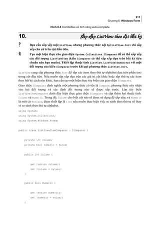 211
Chương 6: Windows Form
Hình 6.5 ComboBox có tính năng auto-complete
10.10. S p x pắ ếS p x pắ ế ListViewListView theo c t b t kỳộ ấtheo c t b t kỳộ ấ
 Bạn cần sắp xếp một ListView, nhưng phương thức nội tại ListView.Sort chỉ sắp
xếp căn cứ trên cột đầu tiên.
 Tạo một hiện thực cho giao diện System.Collections.IComparer để có thể sắp xếp
các đối tượng ListViewItem (kiểu IComparer có thể sắp xếp dựa trên bất kỳ tiêu
chuẩn nào bạn muốn). Thiết lập thuộc tính ListView.ListViewItemSorter với một
đối tượng của kiểu IComparer trước khi gọi phương thức ListView.Sort.
ListView cung cấp phương thức Sort để sắp các item theo thứ tự alphabet dựa trên phần text
trong cột đầu tiên. Nếu muốn sắp xếp dựa trên các giá trị cột khác hoặc sắp thứ tự các item
theo bất kỳ cách nào khác, bạn cần tạo một hiện thực tùy biến của giao diện IComparer.
Giao diện IComparer định nghĩa một phương thức có tên là Compare, phương thức này nhận
vào hai đối tượng và xác định đối tượng nào sẽ được sắp trước. Lớp tùy biến
ListViewItemComparer dưới đây hiện thực giao diện IComparer và cấp thêm hai thuộc tính:
Column và Numeric. Trong đó, Column cho biết cột nào sẽ được sử dụng để sắp xếp; và Numeric
là một cờ Boolean, được thiết lập là true nếu muốn thực hiện việc so sánh theo thứ tự số thay
vì so sánh theo thứ tự alphabet.
using System;
using System.Collections;
using System.Windows.Forms;
public class ListViewItemComparer : IComparer {
private int column;
private bool numeric = false;
public int Column {
get {return column;}
set {column = value;}
}
public bool Numeric {
get {return numeric;}
set {numeric = value;}
}
 