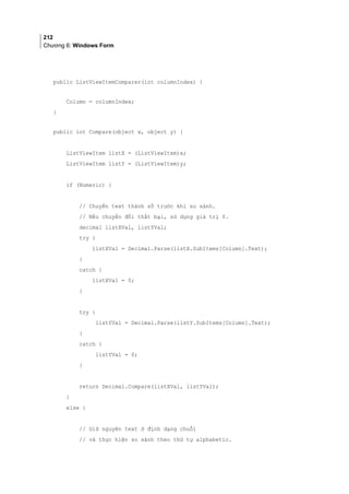 212
Chương 6: Windows Form
public ListViewItemComparer(int columnIndex) {
Column = columnIndex;
}
public int Compare(object x, object y) {
ListViewItem listX = (ListViewItem)x;
ListViewItem listY = (ListViewItem)y;
if (Numeric) {
// Chuyển text thành số trước khi so sánh.
// Nếu chuyển đổi thất bại, sử dụng giá trị 0.
decimal listXVal, listYVal;
try {
listXVal = Decimal.Parse(listX.SubItems[Column].Text);
}
catch {
listXVal = 0;
}
try {
listYVal = Decimal.Parse(listY.SubItems[Column].Text);
}
catch {
listYVal = 0;
}
return Decimal.Compare(listXVal, listYVal);
}
else {
// Giữ nguyên text ở định dạng chuỗi
// và thực hiện so sánh theo thứ tự alphabetic.
 