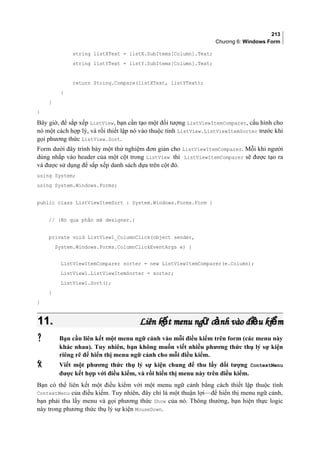 213
Chương 6: Windows Form
string listXText = listX.SubItems[Column].Text;
string listYText = listY.SubItems[Column].Text;
return String.Compare(listXText, listYText);
}
}
}
Bây giờ, để sắp xếp ListView, bạn cần tạo một đối tượng ListViewItemComparer, cấu hình cho
nó một cách hợp lý, và rồi thiết lập nó vào thuộc tính ListView.ListViewItemSorter trước khi
gọi phương thức ListView.Sort.
Form dưới đây trình bày một thử nghiệm đơn giản cho ListViewItemComparer. Mỗi khi người
dùng nhắp vào header của một cột trong ListView thì ListViewItemComparer sẽ được tạo ra
và được sử dụng để sắp xếp danh sách dựa trên cột đó.
using System;
using System.Windows.Forms;
public class ListViewItemSort : System.Windows.Forms.Form {
// (Bỏ qua phần mã designer.)
private void ListView1_ColumnClick(object sender,
System.Windows.Forms.ColumnClickEventArgs e) {
ListViewItemComparer sorter = new ListViewItemComparer(e.Column);
ListView1.ListViewItemSorter = sorter;
ListView1.Sort();
}
}
11.11. Liên k t menu ng c nh vào đi u ki mế ữ ả ề ểLiên k t menu ng c nh vào đi u ki mế ữ ả ề ể
 Bạn cần liên kết một menu ngữ cảnh vào mỗi điều kiểm trên form (các menu này
khác nhau). Tuy nhiên, bạn không muốn viết nhiều phương thức thụ lý sự kiện
riêng rẽ để hiển thị menu ngữ cảnh cho mỗi điều kiểm.
 Viết một phương thức thụ lý sự kiện chung để thu lấy đối tượng ContextMenu
được kết hợp với điều kiểm, và rồi hiển thị menu này trên điều kiểm.
Bạn có thể liên kết một điều kiểm với một menu ngữ cảnh bằng cách thiết lập thuộc tính
ContextMenu của điều kiểm. Tuy nhiên, đây chỉ là một thuận lợi—để hiển thị menu ngữ cảnh,
bạn phải thu lấy menu và gọi phương thức Show của nó. Thông thường, bạn hiện thực logic
này trong phương thức thụ lý sự kiện MouseDown.
 