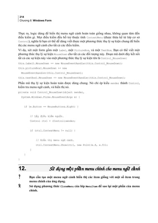 214
Chương 6: Windows Form
Thực ra, logic dùng để hiển thị menu ngữ cảnh hoàn toàn giống nhau, không quan tâm đến
điều kiểm gì. Mọi điều kiểm đều hỗ trợ thuộc tính ContextMenu (được thừa kế từ lớp cơ sở
Control), nghĩa là bạn có thể dễ dàng viết được một phương thức thụ lý sự kiện chung để hiển
thị các menu ngữ cảnh cho tất cả các điều kiểm.
Ví dụ, xét một form gồm một Label, một PictureBox, và một TextBox. Bạn có thể viết một
phương thức thụ lý sự kiện MouseDown cho tất cả các đối tượng này. Đoạn mã dưới đây kết nối
tất cả các sự kiện này vào một phương thức thụ lý sự kiện tên là Control_MouseDown:
this.label1.MouseDown += new MouseEventHandler(this.Control_MouseDown);
this.pictureBox1.MouseDown += new
MouseEventHandler(this.Control_MouseDown);
this.textBox1.MouseDown += new MouseEventHandler(this.Control_MouseDown);
Phần mã thụ lý sự kiện hoàn toàn được dùng chung. Nó chỉ ép kiểu sender thành Control,
kiểm tra menu ngữ cảnh, và hiển thị nó.
private void Control_MouseDown(object sender,
System.Windows.Forms.MouseEventArgs e) {
if (e.Button == MouseButtons.Right) {
// Lấy điều kiểm nguồn.
Control ctrl = (Control)sender;
if (ctrl.ContextMenu != null) {
// Hiển thị menu ngữ cảnh.
ctrl.ContextMenu.Show(ctrl, new Point(e.X, e.Y));
}
}
}
12.12. S d ng m t ph n menu chính cho menu ng c nhử ụ ộ ầ ữ ảS d ng m t ph n menu chính cho menu ng c nhử ụ ộ ầ ữ ả
 Bạn cần tạo một menu ngữ cảnh hiển thị các item giống với một số item trong
menu chính của ứng dụng.
 Sử dụng phương thức CloneMenu của lớp MenuItem để sao lại một phần của menu
chính.
 
