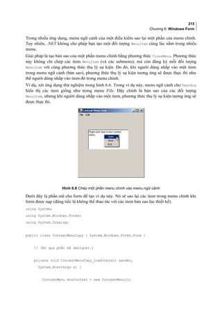 215
Chương 6: Windows Form
Trong nhiều ứng dụng, menu ngữ cảnh của một điều kiểm sao lại một phần của menu chính.
Tuy nhiên, .NET không cho phép bạn tạo một đối tượng MenuItem cùng lúc nằm trong nhiều
menu.
Giải pháp là tạo bản sao của một phần menu chính bằng phương thức CloneMenu. Phương thức
này không chỉ chép các item MenuItem (và các submenu), mà còn đăng ký mỗi đối tượng
MenuItem với cùng phương thức thụ lý sự kiện. Do đó, khi người dùng nhắp vào một item
trong menu ngữ cảnh (bản sao), phương thức thụ lý sự kiện tương ứng sẽ được thực thi như
thể người dùng nhắp vào item đó trong menu chính.
Ví dụ, xét ứng dụng thử nghiệm trong hình 6.6. Trong ví dụ này, menu ngữ cảnh cho TextBox
hiển thị các item giống như trong menu File. Đây chính là bản sao của các đối tượng
MenuItem, nhưng khi người dùng nhắp vào một item, phương thức thụ lý sự kiện tương ứng sẽ
được thực thi.
Hình 6.6 Chép một phần menu chính vào menu ngữ cảnh
Dưới đây là phần mã cho form để tạo ví dụ này. Nó sẽ sao lại các item trong menu chính khi
form được nạp (đáng tiếc là không thể thao tác với các item bản sao lúc thiết kế).
using System;
using System.Windows.Forms;
using System.Drawing;
public class ContextMenuCopy : System.Windows.Forms.Form {
// (Bỏ qua phần mã designer.)
private void ContextMenuCopy_Load(object sender,
System.EventArgs e) {
ContextMenu mnuContext = new ContextMenu();
 