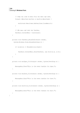 216
Chương 6: Windows Form
// Chép các item từ menu File vào menu ngữ cảnh.
foreach (MenuItem mnuItem in mnuFile.MenuItems) {
mnuContext.MenuItems.Add(mnuItem.CloneMenu());
}
// Gắn menu ngữ cảnh vào TextBox.
TextBox1.ContextMenu = mnuContext;
}
private void TextBox1_MouseDown(object sender,
System.Windows.Forms.MouseEventArgs e) {
if (e.Button == MouseButtons.Right){
TextBox1.ContextMenu.Show(TextBox1, new Point(e.X, e.Y));
}
}
private void mnuOpen_Click(object sender, System.EventArgs e) {
MessageBox.Show(This is the event handler for Open.);
}
private void mnuSave_Click(object sender, System.EventArgs e) {
MessageBox.Show(This is the event handler for Save.);
}
private void mnuClick_Click(object sender, System.EventArgs e) {
MessageBox.Show(This is the event handler for Exit.);
}
}
 