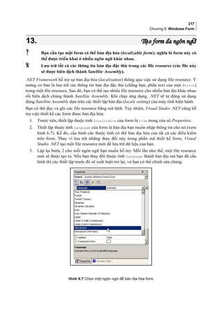 217
Chương 6: Windows Form
13.13. T o form đa ngôn ngạ ữT o form đa ngôn ngạ ữ
 Bạn cần tạo một form có thể bản địa hóa (localizable form); nghĩa là form này có
thể được triển khai ở nhiều ngôn ngữ khác nhau.
 Lưu trữ tất cả các thông tin bản địa đặc thù trong các file resource (các file này
sẽ được biên dịch thành Satellite Assembly).
.NET Framework hỗ trợ sự bản địa hóa (localization) thông qua việc sử dụng file resource. Ý
tưởng cơ bản là lưu trữ các thông tin bản địa đặc thù (chẳng hạn, phần text của một Button)
trong một file resource. Sau đó, bạn có thể tạo nhiều file resource cho nhiều bản địa khác nhau
rồi biên dịch chúng thành Satellite Assembly. Khi chạy ứng dụng, .NET sẽ tự động sử dụng
đúng Satellite Assembly dựa trên các thiết lập bản địa (locale setting) của máy tính hiện hành.
Bạn có thể đọc và ghi các file resource bằng mã lệnh. Tuy nhiên, Visual Studio .NET cũng hỗ
trợ việc thiết kế các form được bản địa hóa:
1. Trước tiên, thiết lập thuộc tính Localizable của form là true trong cửa sổ Properties.
2. Thiết lập thuộc tính Language của form là bản địa bạn muốn nhập thông tin cho nó (xem
hình 6.7). Kế đó, cấu hình các thuộc tính có thể bản địa hóa của tất cả các điều kiểm
trên form. Thay vì lưu trữ những thay đổi này trong phần mã thiết kế form, Visual
Studio .NET tạo một file resource mới để lưu trữ dữ liệu của bạn.
3. Lặp lại bước 2 cho mỗi ngôn ngữ bạn muốn hỗ trợ. Mỗi lần như thế, một file resource
mới sẽ được tạo ra. Nếu bạn thay đổi thuộc tính Language thành bản địa mà bạn đã cấu
hình thì các thiết lập trước đó sẽ xuất hiện trở lại, và bạn có thể chỉnh sửa chúng.
Hình 6.7 Chọn một ngôn ngữ để bản địa hóa form
 