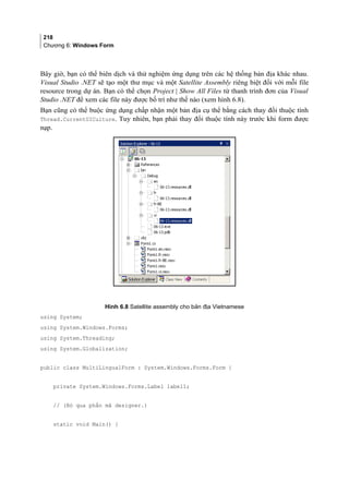 218
Chương 6: Windows Form
Bây giờ, bạn có thể biên dịch và thử nghiệm ứng dụng trên các hệ thống bản địa khác nhau.
Visual Studio .NET sẽ tạo một thư mục và một Satellite Assembly riêng biệt đối với mỗi file
resource trong dự án. Bạn có thể chọn Project | Show All Files từ thanh trình đơn của Visual
Studio .NET để xem các file này được bố trí như thế nào (xem hình 6.8).
Bạn cũng có thể buộc ứng dụng chấp nhận một bản địa cụ thể bằng cách thay đổi thuộc tính
Thread.CurrentUICulture. Tuy nhiên, bạn phải thay đổi thuộc tính này trước khi form được
nạp.
Hình 6.8 Satellite assembly cho bản địa Vietnamese
using System;
using System.Windows.Forms;
using System.Threading;
using System.Globalization;
public class MultiLingualForm : System.Windows.Forms.Form {
private System.Windows.Forms.Label label1;
// (Bỏ qua phần mã designer.)
static void Main() {
 