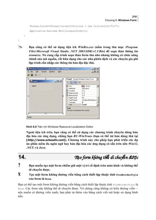 219
Chương 6: Windows Form
Thread.CurrentThread.CurrentUICulture = new CultureInfo(vi);
Application.Run(new MultiLingualForm());
}
}
 Bạn cũng có thể sử dụng tiện ích WinRes.exe (nằm trong thư mục Program
FilesMicrosoft Visual Studio .NET 2003SDKv1.1Bin) để soạn thảo thông tin
resource. Nó cung cấp trình soạn thảo form thu nhỏ nhưng không có chức năng
chỉnh sửa mã nguồn, rất hữu dụng cho các nhà phiên dịch và các chuyên gia phi
lập trình cần nhập các thông tin bản địa đặc thù.
Hình 6.9 Tiện ích Windows Resource Localization Editor
Ngoài tiện ích trên, bạn cũng có thể sử dụng các chương trình chuyên dùng bản
địa hóa các ứng dụng, chẳng hạn RC-WinTrans (bạn có thể tải bản dùng thử tại
[http://www.schaudin.com]). Chương trình này cho phép bạn phát triển các dự
án phần mềm đa ngôn ngữ hay bản địa hóa các ứng dụng có sẵn trên nền Win32,
.NET, và Java.
14.14. T o form không th di chuy n đ cạ ể ể ượT o form không th di chuy n đ cạ ể ể ượ
 Bạn muốn tạo một form chiếm giữ một vị trí cố định trên màn hình và không thể
di chuyển được.
 Tạo một form không đường viền bằng cách thiết lập thuộc tính FormBorderStyle
của form là None.
Bạn có thể tạo một form không đường viền bằng cách thiết lập thuộc tính FormBorderStyle là
None. Các form này không thể di chuyển được. Và chúng cũng không có kiểu đường viền—
nếu muốn có đường viền xanh, bạn phải tự thêm vào bằng cách viết mã hoặc sử dụng hình
nền.
 