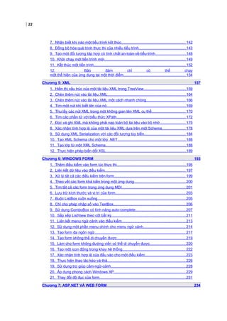 22
7. Nhận biết khi nào một tiểu trình kết thúc.............................................................. 142
8. Đồng bộ hóa quá trình thực thi của nhiều tiểu trình..............................................143
9. Tạo một đối tượng tập hợp có tính chất an-toàn-về-tiểu-trình..............................148
10. Khởi chạy một tiến trình mới...............................................................................149
11. Kết thúc một tiến trình.........................................................................................152
12. Bảo đảm chỉ có thể chạy
một thể hiện của ứng dụng tại một thời điểm............................................................ 154
Chương 5: XML 157
1. Hiển thị cấu trúc của một tài liệu XML trong TreeView.........................................159
2. Chèn thêm nút vào tài liệu XML............................................................................164
3. Chèn thêm nút vào tài liệu XML một cách nhanh chóng...................................... 166
4. Tìm một nút khi biết tên của nó.............................................................................169
5. Thu lấy các nút XML trong một không gian tên XML cụ thể................................. 170
6. Tìm các phần tử với biểu thức XPath...................................................................172
7. Đọc và ghi XML mà không phải nạp toàn bộ tài liệu vào bộ nhớ......................... 175
8. Xác nhận tính hợp lệ của một tài liệu XML dựa trên một Schema.......................178
9. Sử dụng XML Serialization với các đối tượng tùy biến........................................ 184
10. Tạo XML Schema cho một lớp .NET..................................................................188
11. Tạo lớp từ một XML Schema..............................................................................188
12. Thực hiện phép biến đổi XSL..............................................................................189
Chương 6: WINDOWS FORM 193
1. Thêm điều kiểm vào form lúc thực thi...................................................................195
2. Liên kết dữ liệu vào điều kiểm.............................................................................. 197
3. Xử lý tất cả các điều kiểm trên form..................................................................... 199
4. Theo vết các form khả kiến trong một ứng dụng.................................................. 200
5. Tìm tất cả các form trong ứng dụng MDI..............................................................201
6. Lưu trữ kích thước và vị trí của form.................................................................... 203
7. Buộc ListBox cuộn xuống......................................................................................205
8. Chỉ cho phép nhập số vào TextBox......................................................................206
9. Sử dụng ComboBox có tính năng auto-complete.................................................207
10. Sắp xếp ListView theo cột bất kỳ........................................................................211
11. Liên kết menu ngữ cảnh vào điều kiểm..............................................................213
12. Sử dụng một phần menu chính cho menu ngữ cảnh......................................... 214
13. Tạo form đa ngôn ngữ........................................................................................ 217
14. Tạo form không thể di chuyển được...................................................................219
15. Làm cho form không đường viền có thể di chuyển được...................................220
16. Tạo một icon động trong khay hệ thống............................................................. 222
17. Xác nhận tính hợp lệ của đầu vào cho một điều kiểm........................................223
18. Thực hiện thao tác kéo-và-thả............................................................................226
19. Sử dụng trợ giúp cảm-ngữ-cảnh.........................................................................228
20. Áp dụng phong cách Windows XP......................................................................229
21. Thay đổi độ đục của form....................................................................................231
Chương 7: ASP.NET VÀ WEB FORM 234
 