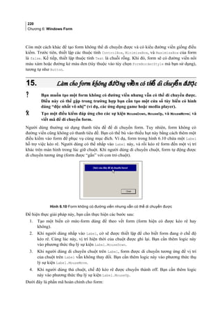 220
Chương 6: Windows Form
Còn một cách khác để tạo form không thể di chuyển được và có kiểu đường viền giống điều
kiểm. Trước tiên, thiết lập các thuộc tính ControlBox, MinimizeBox, và MaximizeBox của form
là false. Kế tiếp, thiết lập thuộc tính Text là chuỗi rỗng. Khi đó, form sẽ có đường viền nổi
màu xám hoặc đường kẻ màu đen (tùy thuộc vào tùy chọn FormBorderStyle mà bạn sử dụng),
tương tự như Button.
15.15. Làm cho form không đ ng vi n có th di chuy n đ cườ ề ể ể ượLàm cho form không đ ng vi n có th di chuy n đ cườ ề ể ể ượ
 Bạn muốn tạo một form không có đường viền nhưng vẫn có thể di chuyển được.
Điều này có thể gặp trong trường hợp bạn cần tạo một cửa sổ tùy biến có hình
dáng “độc nhất vô nhị” (ví dụ, các ứng dụng game hoặc media player).
 Tạo một điều kiểm đáp ứng cho các sự kiện MouseDown, MouseUp, và MouseMove; và
viết mã để di chuyển form.
Người dùng thường sử dụng thanh tiêu đề để di chuyển form. Tuy nhiên, form không có
đường viền cũng không có thanh tiêu đề. Bạn có thể bù vào thiếu hụt này bằng cách thêm một
điều kiểm vào form để phục vụ cùng mục đích. Ví dụ, form trong hình 6.10 chứa một Label
hỗ trợ việc kéo rê. Người dùng có thể nhắp vào Label này, và rồi kéo rê form đến một vị trí
khác trên màn hình trong lúc giữ chuột. Khi người dùng di chuyển chuột, form tự động được
di chuyển tương ứng (form được “gắn” với con trỏ chuột).
Hình 6.10 Form không có đường viền nhưng vẫn có thể di chuyển được
Để hiện thực giải pháp này, bạn cần thực hiện các bước sau:
1. Tạo một biến cờ mức-form dùng để theo vết form (form hiện có được kéo rê hay
không).
2. Khi người dùng nhắp vào Label, cờ sẽ được thiết lập để cho biết form đang ở chế độ
kéo rê. Cùng lúc này, vị trí hiện thời của chuột được ghi lại. Bạn cần thêm logic này
vào phương thức thụ lý sự kiện Label.MouseDown.
3. Khi người dùng di chuyển chuột trên Label, form được di chuyển tương ứng để vị trí
của chuột trên Label vẫn không thay đổi. Bạn cần thêm logic này vào phương thức thụ
lý sự kiện Label.MouseMove.
4. Khi người dùng thả chuột, chế độ kéo rê được chuyển thành off. Bạn cần thêm logic
này vào phương thức thụ lý sự kiện Label.MouseUp.
Dưới đây là phần mã hoàn chỉnh cho form:
 