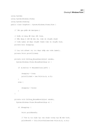 221
Chương 6: Windows Form
using System;
using System.Windows.Forms;
using System.Drawing;
public class DragForm : System.Windows.Forms.Form {
// (Bỏ qua phần mã designer.)
// Biến cờ dùng để theo vết form.
// Nếu đang ở chế độ kéo rê, việc di chuyển chuột
// trên Label sẽ được chuyển thành việc di chuyển form.
private bool dragging;
// Lưu trữ offset (vị trí được nhắp vào trên Label).
private Point pointClicked;
private void lblDrag_MouseDown(object sender,
System.Windows.Forms.MouseEventArgs e) {
if (e.Button == MouseButtons.Left) {
dragging = true;
pointClicked = new Point(e.X, e.Y);
}
else {
dragging = false;
}
}
private void lblDrag_MouseMove(object sender,
System.Windows.Forms.MouseEventArgs e) {
if (dragging) {
Point pointMoveTo;
// Tìm vị trí hiện tại của chuột trong tọa độ màn hình.
pointMoveTo = this.PointToScreen(new Point(e.X, e.Y));
 
