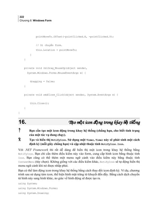 222
Chương 6: Windows Form
pointMoveTo.Offset(-pointClicked.X, -pointClicked.Y);
// Di chuyển form.
this.Location = pointMoveTo;
}
}
private void lblDrag_MouseUp(object sender,
System.Windows.Forms.MouseEventArgs e) {
dragging = false;
}
private void cmdClose_Click(object sender, System.EventArgs e) {
this.Close();
}
}
16.16. T o m t icon đ ng trong khay h th ngạ ộ ộ ệ ốT o m t icon đ ng trong khay h th ngạ ộ ộ ệ ố
 Bạn cần tạo một icon động trong khay hệ thống (chẳng hạn, cho biết tình trạng
của một tác vụ đang chạy).
 Tạo và hiển thị NotifyIcon. Sử dụng một Timer, Timer này sẽ phát sinh một cách
định kỳ (mỗi giây chẳng hạn) và cập nhật thuộc tính NotifyIcon.Icon.
Với .NET Framework thì rất dễ dàng để hiển thị một icon trong khay hệ thống bằng
NotifyIcon. Bạn chỉ cần thêm điều kiểm này vào form, cung cấp hình icon bằng thuộc tính
Icon. Bạn cũng có thể thêm một menu ngữ cảnh vào điều kiểm này bằng thuộc tính
ContextMenu (tùy chọn). Không giống với các điều kiểm khác, NotifyIcon sẽ tự động hiển thị
menu ngữ cảnh khi nó được nhắp phải.
Bạn có thể làm động icon trong khay hệ thống bằng cách thay đổi icon định kỳ. Ví dụ, chương
trình sau sử dụng tám icon, thể hiện hình mặt trăng từ khuyết đến đầy. Bằng cách dịch chuyển
từ hình này sang hình khác, ảo giác về hình động sẽ được tạo ra.
using System;
using System.Windows.Forms;
using System.Drawing;
 