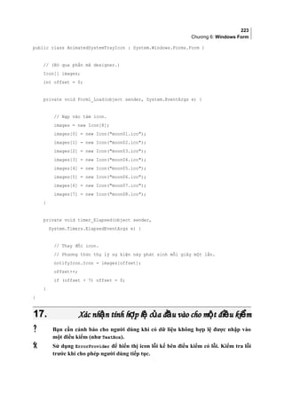 223
Chương 6: Windows Form
public class AnimatedSystemTrayIcon : System.Windows.Forms.Form {
// (Bỏ qua phần mã designer.)
Icon[] images;
int offset = 0;
private void Form1_Load(object sender, System.EventArgs e) {
// Nạp vào tám icon.
images = new Icon[8];
images[0] = new Icon(moon01.ico);
images[1] = new Icon(moon02.ico);
images[2] = new Icon(moon03.ico);
images[3] = new Icon(moon04.ico);
images[4] = new Icon(moon05.ico);
images[5] = new Icon(moon06.ico);
images[6] = new Icon(moon07.ico);
images[7] = new Icon(moon08.ico);
}
private void timer_Elapsed(object sender,
System.Timers.ElapsedEventArgs e) {
// Thay đổi icon.
// Phương thức thụ lý sự kiện này phát sinh mỗi giây một lần.
notifyIcon.Icon = images[offset];
offset++;
if (offset  7) offset = 0;
}
}
17.17. Xác nh n tính h p l c a đ u vào cho m t đi u ki mậ ợ ệ ủ ầ ộ ề ểXác nh n tính h p l c a đ u vào cho m t đi u ki mậ ợ ệ ủ ầ ộ ề ể
 Bạn cần cảnh báo cho người dùng khi có dữ liệu không hợp lệ được nhập vào
một điều kiểm (như TextBox).
 Sử dụng ErrorProvider để hiển thị icon lỗi kế bên điều kiểm có lỗi. Kiểm tra lỗi
trước khi cho phép người dùng tiếp tục.
 