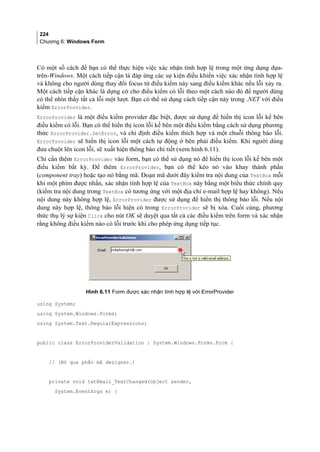 224
Chương 6: Windows Form
Có một số cách để bạn có thể thực hiện việc xác nhận tính hợp lệ trong một ứng dụng dựa-
trên-Windows. Một cách tiếp cận là đáp ứng các sự kiện điều khiển việc xác nhận tính hợp lệ
và không cho người dùng thay đổi focus từ điều kiểm này sang điều kiểm khác nếu lỗi xảy ra.
Một cách tiếp cận khác là dựng cờ cho điều kiểm có lỗi theo một cách nào đó để người dùng
có thể nhìn thấy tất cả lỗi một lượt. Bạn có thể sử dụng cách tiếp cận này trong .NET với điều
kiểm ErrorProvider.
ErrorProvider là một điều kiểm provider đặc biệt, được sử dụng để hiển thị icon lỗi kế bên
điều kiểm có lỗi. Bạn có thể hiển thị icon lỗi kế bên một điều kiểm bằng cách sử dụng phương
thức ErrorProvider.SetError, và chỉ định điều kiểm thích hợp và một chuỗi thông báo lỗi.
ErrorProvider sẽ hiển thị icon lỗi một cách tự động ở bên phải điều kiểm. Khi người dùng
đưa chuột lên icon lỗi, sẽ xuất hiện thông báo chi tiết (xem hình 6.11).
Chỉ cần thêm ErrorProvider vào form, bạn có thể sử dụng nó để hiển thị icon lỗi kế bên một
điều kiểm bất kỳ. Để thêm ErrorProvider, bạn có thể kéo nó vào khay thành phần
(component tray) hoặc tạo nó bằng mã. Đoạn mã dưới đây kiểm tra nội dung của TextBox mỗi
khi một phím được nhấn, xác nhận tính hợp lệ của TextBox này bằng một biểu thức chính quy
(kiểm tra nội dung trong TextBox có tương ứng với một địa chỉ e-mail hợp lệ hay không). Nếu
nội dung này không hợp lệ, ErrorProvider được sử dụng để hiển thị thông báo lỗi. Nếu nội
dung này hợp lệ, thông báo lỗi hiện có trong ErrorProvider sẽ bị xóa. Cuối cùng, phương
thức thụ lý sự kiện Click cho nút OK sẽ duyệt qua tất cả các điều kiểm trên form và xác nhận
rằng không điều kiểm nào có lỗi trước khi cho phép ứng dụng tiếp tục.
Hình 6.11 Form được xác nhận tính hợp lệ với ErrorProvider
using System;
using System.Windows.Forms;
using System.Text.RegularExpressions;
public class ErrorProviderValidation : System.Windows.Forms.Form {
// (Bỏ qua phần mã designer.)
private void txtEmail_TextChanged(object sender,
System.EventArgs e) {
 