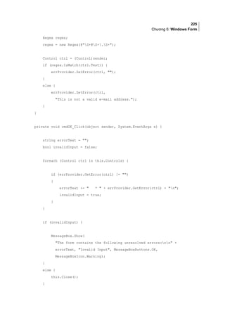 225
Chương 6: Windows Form
Regex regex;
regex = new Regex(@S+@S+.S+);
Control ctrl = (Control)sender;
if (regex.IsMatch(ctrl.Text)) {
errProvider.SetError(ctrl, );
}
else {
errProvider.SetError(ctrl,
This is not a valid e-mail address.);
}
}
private void cmdOK_Click(object sender, System.EventArgs e) {
string errorText = ;
bool invalidInput = false;
foreach (Control ctrl in this.Controls) {
if (errProvider.GetError(ctrl) != )
{
errorText +=  *  + errProvider.GetError(ctrl) + n;
invalidInput = true;
}
}
if (invalidInput) {
MessageBox.Show(
The form contains the following unresolved errors:nn +
errorText, Invalid Input, MessageBoxButtons.OK,
MessageBoxIcon.Warning);
}
else {
this.Close();
}
 
