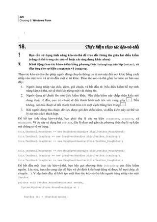 226
Chương 6: Windows Form
}
}
18.18. Th c hi n thao tác kéo-và-thự ệ ảTh c hi n thao tác kéo-và-thự ệ ả
 Bạn cần sử dụng tính năng kéo-và-thả để trao đổi thông tin giữa hai điều kiểm
(cũng có thể trong các cửa sổ hoặc các ứng dụng khác nhau)
 Khởi động thao tác kéo-và-thả bằng phương thức DoDragDrop của lớp Control, và
đáp ứng cho sự kiện DragEnter và DragDrop.
Thao tác kéo-và-thả cho phép người dùng chuyển thông tin từ nơi này đến nơi khác bằng cách
nhắp vào một item và rê nó đến một vị trí khác. Thao tác kéo-và-thả gồm ba bước cơ bản sau
đây:
1. Người dùng nhắp vào điều kiểm, giữ chuột, và bắt đầu rê. Nếu điều kiểm hỗ trợ tính
năng kéo-và-thả, nó sẽ thiết lập riêng một vài thông tin.
2. Người dùng rê chuột lên một điều kiểm khác. Nếu điều kiểm này chấp nhận kiểu nội
dung được rê đến, con trỏ chuột sẽ đổi thành hình mũi tên với trang giấy . Nếu
không, con trỏ chuột sẽ đổi thành hình tròn với một vạch thẳng bên trong .
3. Khi người dùng thả chuột, dữ liệu được gửi đến điều kiểm, và điều kiểm này có thể xử
lý nó một cách thích hợp.
Để hỗ trợ tính năng kéo-và-thả, bạn phải thụ lý các sự kiện DragEnter, DragDrop, và
MouseDown. Ví dụ này sử dụng hai TextBox, đây là đoạn mã gắn các phương thức thụ lý sự kiện
mà chúng ta sẽ sử dụng:
this.TextBox2.MouseDown += new MouseEventHandler(this.TextBox_MouseDown);
this.TextBox2.DragDrop += new DragEventHandler(this.TextBox_DragDrop);
this.TextBox2.DragEnter += new DragEventHandler(this.TextBox_DragEnter);
this.TextBox1.MouseDown += new MouseEventHandler(this.TextBox_MouseDown);
this.TextBox1.DragDrop += new DragEventHandler(this.TextBox_DragDrop);
this.TextBox1.DragEnter += new DragEventHandler(this.TextBox_DragEnter);
Để bắt đầu một thao tác kéo-và-thả, bạn hãy gọi phương thức DoDragDrop của điều kiểm
nguồn. Lúc này, bạn cần cung cấp dữ liệu và chỉ định kiểu hoạt động sẽ được hỗ trợ (chép, di
chuyển…). Ví dụ dưới đây sẽ khởi tạo một thao tác kéo-và-thả khi người dùng nhắp vào một
TextBox:
private void TextBox_MouseDown(object sender,
System.Windows.Forms.MouseEventArgs e) {
TextBox txt = (TextBox)sender;
 