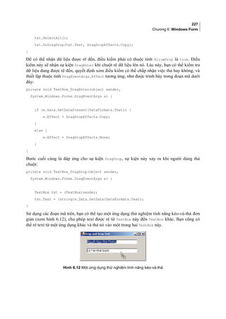 227
Chương 6: Windows Form
txt.SelectAll();
txt.DoDragDrop(txt.Text, DragDropEffects.Copy);
}
Để có thể nhận dữ liệu được rê đến, điều kiểm phải có thuộc tính AllowDrop là true. Điều
kiểm này sẽ nhận sự kiện DragEnter khi chuột rê dữ liệu lên nó. Lúc này, bạn có thể kiểm tra
dữ liệu đang được rê đến, quyết định xem điều kiểm có thể chấp nhận việc thả hay không, và
thiết lập thuộc tính DragEventArgs.Effect tương ứng, như được trình bày trong đoạn mã dưới
đây:
private void TextBox_DragEnter(object sender,
System.Windows.Forms.DragEventArgs e) {
if (e.Data.GetDataPresent(DataFormats.Text)) {
e.Effect = DragDropEffects.Copy;
}
else {
e.Effect = DragDropEffects.None;
}
}
Bước cuối cùng là đáp ứng cho sự kiện DragDrop, sự kiện này xảy ra khi người dùng thả
chuột:
private void TextBox_DragDrop(object sender,
System.Windows.Forms.DragEventArgs e) {
TextBox txt = (TextBox)sender;
txt.Text = (string)e.Data.GetData(DataFormats.Text);
}
Sử dụng các đoạn mã trên, bạn có thể tạo một ứng dụng thử nghiệm tính năng kéo-và-thả đơn
giản (xem hình 6.12), cho phép text được rê từ TextBox này đến TextBox khác. Bạn cũng có
thể rê text từ một ứng dụng khác và thả nó vào một trong hai TextBox này.
Hình 6.12 Một ứng dụng thử nghiệm tính năng kéo-và-thả
 
