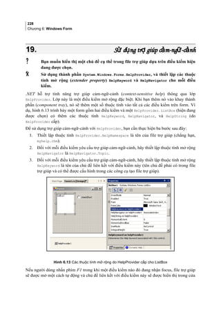 228
Chương 6: Windows Form
19.19. S d ng tr giúp c m-ng -c nhử ụ ợ ả ữ ảS d ng tr giúp c m-ng -c nhử ụ ợ ả ữ ả
 Bạn muốn hiển thị một chủ đề cụ thể trong file trợ giúp dựa trên điều kiểm hiện
đang được chọn.
 Sử dụng thành phần System.Windows.Forms.HelpProvider, và thiết lập các thuộc
tính mở rộng (extender property) HelpKeyword và HelpNavigator cho mỗi điều
kiểm.
.NET hỗ trợ tính năng trợ giúp cảm-ngữ-cảnh (context-sensitive help) thông qua lớp
HelpProvider. Lớp này là một điều kiểm mở rộng đặc biệt. Khi bạn thêm nó vào khay thành
phần (component tray), nó sẽ thêm một số thuộc tính vào tất cả các điều kiểm trên form. Ví
dụ, hình 6.13 trình bày một form gồm hai điều kiểm và một HelpProvider. ListBox (hiện đang
được chọn) có thêm các thuộc tính HelpKeyword, HelpNavigator, và HelpString (do
HelpProvider cấp).
Để sử dụng trợ giúp cảm-ngữ-cảnh với HelpProvider, bạn cần thực hiện ba bước sau đây:
1. Thiết lập thuộc tính HelpProvider.HelpNamespace là tên của file trợ giúp (chẳng hạn,
myhelp.chm).
2. Đối với mỗi điều kiểm yêu cầu trợ giúp cảm-ngữ-cảnh, hãy thiết lập thuộc tính mở rộng
HelpNavigator là HelpNavigator.Topic.
3. Đối với mỗi điều kiểm yêu cầu trợ giúp cảm-ngữ-cảnh, hãy thiết lập thuộc tính mở rộng
HelpKeyword là tên của chủ đề liên kết với điều kiểm này (tên chủ đề phải có trong file
trợ giúp và có thể được cấu hình trong các công cụ tạo file trợ giúp).
Hình 6.13 Các thuộc tính mở rộng do HelpProvider cấp cho ListBox
Nếu người dùng nhấn phím F1 trong khi một điều kiểm nào đó đang nhận focus, file trợ giúp
sẽ được mở một cách tự động và chủ đề liên kết với điều kiểm này sẽ được hiển thị trong cửa
 
