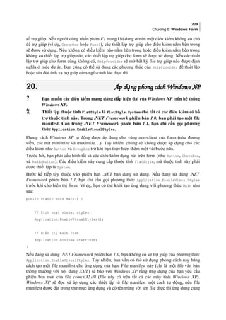 229
Chương 6: Windows Form
sổ trợ giúp. Nếu người dùng nhấn phím F1 trong khi đang ở trên một điều kiểm không có chủ
đề trợ giúp (ví dụ, GroupBox hoặc Panel), các thiết lập trợ giúp cho điều kiểm nằm bên trong
sẽ được sử dụng. Nếu không có điều kiểm nào nằm bên trong hoặc điều kiểm nằm bên trong
không có thiết lập trợ giúp nào, các thiết lập trợ giúp cho form sẽ được sử dụng. Nếu các thiết
lập trợ giúp cho form cũng không có, HelpProvider sẽ mở bất kỳ file trợ giúp nào được định
nghĩa ở mức dự án. Bạn cũng có thể sử dụng các phương thức của HelpProvider để thiết lập
hoặc sửa đổi ánh xạ trợ giúp cảm-ngữ-cảnh lúc thực thi.
20.20. Áp d ng phong cách Windows XPụÁp d ng phong cách Windows XPụ
 Bạn muốn các điều kiểm mang dáng dấp hiện đại của Windows XP trên hệ thống
Windows XP.
 Thiết lập thuộc tính FlatStyle là FlatStyle.System cho tất cả các điều kiểm có hỗ
trợ thuộc tính này. Trong .NET Framework phiên bản 1.0, bạn phải tạo một file
manifest. Còn trong .NET Framework phiên bản 1.1, bạn chỉ cần gọi phương
thức Application.EnableVisualStyles.
Phong cách Windows XP tự động được áp dụng cho vùng non-client của form (như đường
viền, các nút minimize và maximize…). Tuy nhiên, chúng sẽ không được áp dụng cho các
điều kiểm như Button và GroupBox trừ khi bạn thực hiện thêm một vài bước nữa.
Trước hết, bạn phải cấu hình tất cả các điều kiểm dạng nút trên form (như Button, CheckBox,
và RadioButton). Các điều kiểm này cung cấp thuộc tính FlatStyle, mà thuộc tính này phải
được thiết lập là System.
Bước kế tiếp tùy thuộc vào phiên bản .NET bạn đang sử dụng. Nếu đang sử dụng .NET
Framework phiên bản 1.1, bạn chỉ cần gọi phương thức Application.EnableVisualStyles
trước khi cho hiển thị form. Ví dụ, bạn có thể khởi tạo ứng dụng với phương thức Main như
sau:
public static void Main() {
// Kích hoạt visual styles.
Application.EnableVisualStyles();
// Hiển thị main form.
Application.Run(new StartForm)
}
Nếu đang sử dụng .NET Framework phiên bản 1.0, bạn không có sự trợ giúp của phương thức
Application.EnableVisualStyles. Tuy nhiên, bạn vẫn có thể sử dụng phong cách này bằng
cách tạo một file manifest cho ứng dụng của bạn. File manifest này (chỉ là một file văn bản
thông thường với nội dung XML) sẽ báo với Windows XP rằng ứng dụng của bạn yêu cầu
phiên bản mới của file comctl32.dll (file này có trên tất cả các máy tính Windows XP).
Windows XP sẽ đọc và áp dụng các thiết lập từ file manifest một cách tự động, nếu file
manifest được đặt trong thư mục ứng dụng và có tên trùng với tên file thực thi ứng dụng cùng
 