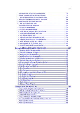 23
1. Chuyển hướng người dùng sang trang khác........................................................236
2. Duy trì trạng thái giữa các yêu cầu của trang.......................................................237
3. Tạo các biến thành viên có trạng thái cho trang...................................................243
4. Đáp ứng các sự kiện phía client với JavaScript................................................... 244
5. Hiển thị cửa sổ pop-up với JavaScript..................................................................247
6. Thiết lập focus cho điều kiểm................................................................................249
7. Cho phép người dùng upload file..........................................................................250
8. Sử dụng IIS authentication....................................................................................253
9. Sử dụng Forms authentication..............................................................................257
10. Thực hiện xác nhận tính hợp lệ có-chọn-lựa......................................................260
11. Thêm động điều kiểm vào Web Form.................................................................263
12. Trả về động một bức hình...................................................................................266
13. Nạp điều kiểm người dùng bằng mã lệnh...........................................................270
14. Sử dụng page-caching và fragment-caching......................................................275
15. Dùng lại dữ liệu với ASP.NET Cache.................................................................276
16. Kích hoạt việc gỡ rối ứng dụng Web.................................................................. 280
17. Thay đổi quyền đã cấp cho mã ASP.NET.......................................................... 284
Chương 8: ĐỒ HỌA, ĐA PHƯƠNG TIỆN, VÀ IN ẤN 287
1. Tìm tất cả các font đã được cài đặt...................................................................... 289
2. Thực hiện “hit testing” với shape.......................................................................... 291
3. Tạo form có hình dạng tùy biến............................................................................ 295
4. Tạo điều kiểm có hình dạng tùy biến....................................................................297
5. Thêm tính năng cuộn cho một bức hình...............................................................301
6. Thực hiện chụp màn hình Desktop.......................................................................303
7. Sử dụng “double buffering” để tăng tốc độ vẽ lại..................................................305
8. Hiển thị hình ở dạng thumbnail.............................................................................308
9. Phát tiếng “beep” của hệ thống.............................................................................310
10. Chơi file audio.....................................................................................................311
11. Chơi file video..................................................................................................... 313
12. Lấy thông tin về các máy in đã được cài đặt...................................................... 317
13. In văn bản đơn giản............................................................................................ 321
14. In văn bản có nhiều trang....................................................................................324
15. In text dạng wrapping..........................................................................................328
16. Hiển thị print-preview.......................................................................................... 330
17. Quản lý tác vụ in................................................................................................. 333
18. Sử dụng Microsoft Agent.................................................................................... 338
Chương 9: FILE, THƯ MỤC, VÀ I/O 346
1. Truy xuất các thông tin về file hay thư mục.......................................................... 348
2. Thiết lập các thuộc tính của file và thư mục......................................................... 353
3. Chép, chuyển, xóa file hay thư mục..................................................................... 354
4. Tính kích thước của thư mục................................................................................357
5. Truy xuất thông tin phiên bản của file...................................................................359
6. Sử dụng TreeView để hiển thị cây thư mục just-in-time ......................................360
7. Đọc và ghi file văn bản..........................................................................................363
8. Đọc và ghi file nhị phân.........................................................................................365
 