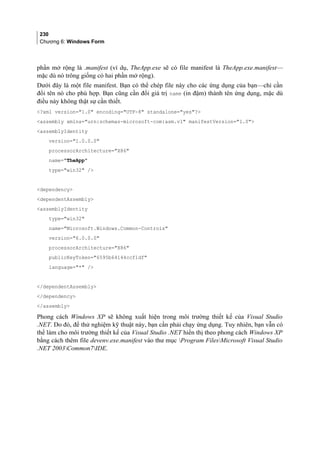 230
Chương 6: Windows Form
phần mở rộng là .manifest (ví dụ, TheApp.exe sẽ có file manifest là TheApp.exe.manifest—
mặc dù nó trông giống có hai phần mở rộng).
Dưới đây là một file manifest. Bạn có thể chép file này cho các ứng dụng của bạn—chỉ cần
đổi tên nó cho phù hợp. Bạn cũng cần đổi giá trị name (in đậm) thành tên ứng dụng, mặc dù
điều này không thật sự cần thiết.
?xml version=1.0 encoding=UTF-8 standalone=yes?
assembly xmlns=urn:schemas-microsoft-com:asm.v1 manifestVersion=1.0
assemblyIdentity
version=1.0.0.0
processorArchitecture=X86
name=TheApp
type=win32 /
dependency
dependentAssembly
assemblyIdentity
type=win32
name=Microsoft.Windows.Common-Controls
version=6.0.0.0
processorArchitecture=X86
publicKeyToken=6595b64144ccf1df
language=* /
/dependentAssembly
/dependency
/assembly
Phong cách Windows XP sẽ không xuất hiện trong môi trường thiết kế của Visual Studio
.NET. Do đó, để thử nghiệm kỹ thuật này, bạn cần phải chạy ứng dụng. Tuy nhiên, bạn vẫn có
thể làm cho môi trường thiết kế của Visual Studio .NET hiển thị theo phong cách Windows XP
bằng cách thêm file devenv.exe.manifest vào thư mục Program FilesMicrosoft Visual Studio
.NET 2003Common7IDE.
 