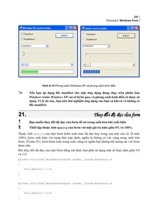 231
Chương 6: Windows Form
Hình 6.14 Phong cách Windows XP và phong cách kinh điển
 Nếu bạn áp dụng file manifest cho một ứng dụng đang chạy trên phiên bản
Windows trước Windows XP, nó sẽ bị bỏ qua, và phong cách kinh điển sẽ được sử
dụng. Vì lý do này, bạn nên thử nghiệm ứng dụng của bạn cả khi có và không có
file manifest.
21.21. Thay đ i đ đ c c a formổ ộ ụ ủThay đ i đ đ c c a formổ ộ ụ ủ
 Bạn muốn thay đổi độ đục của form để nó trong suốt hơn khi xuất hiện
 Thiết lập thuộc tính Opacity của form với một giá trị nằm giữa 0% và 100%.
Thuộc tính Opacity của một form kiểm soát mức độ đục hay trong của một cửa sổ. Ở mức
100%, form xuất hiện với trạng thái mặc định, nghĩa là không có các vùng trong suốt trên
form. Ở mức 0%, form hoàn toàn trong suốt, cũng có nghĩa bạn không thể tương tác với form
được nữa.
Khi thay đổi độ đục của một form bằng mã lệnh, bạn phải sử dụng một số thực nằm giữa 0.0
và 1.0:
private void Form1_MouseEnter(object sender, System.EventArgs e)
{
this.Opacity = 1.0;
}
private void Form1_MouseLeave(object sender, System.EventArgs e)
{
this.Opacity = 0.8;
}
 