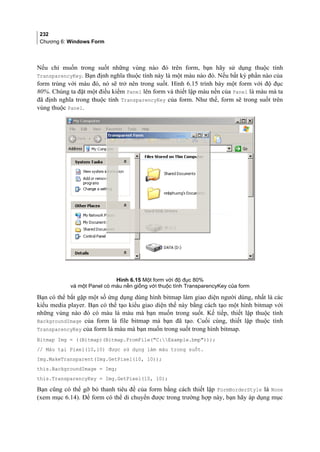 232
Chương 6: Windows Form
Nếu chỉ muốn trong suốt những vùng nào đó trên form, bạn hãy sử dụng thuộc tính
TransparencyKey. Bạn định nghĩa thuộc tính này là một màu nào đó. Nếu bất kỳ phần nào của
form trùng với màu đó, nó sẽ trở nên trong suốt. Hình 6.15 trình bày một form với độ đục
80%. Chúng ta đặt một điều kiểm Panel lên form và thiết lập màu nền của Panel là màu mà ta
đã định nghĩa trong thuộc tính TransparencyKey của form. Như thế, form sẽ trong suốt trên
vùng thuộc Panel.
Hình 6.15 Một form với độ đục 80%
và một Panel có màu nền giống với thuộc tính TransparencyKey của form
Bạn có thể bắt gặp một số ứng dụng dùng hình bitmap làm giao diện người dùng, nhất là các
kiểu media player. Bạn có thể tạo kiểu giao diện thế này bằng cách tạo một hình bitmap với
những vùng nào đó có màu là màu mà bạn muốn trong suốt. Kế tiếp, thiết lập thuộc tính
BackgroundImage của form là file bitmap mà bạn đã tạo. Cuối cùng, thiết lập thuộc tính
TransparencyKey của form là màu mà bạn muốn trong suốt trong hình bitmap.
Bitmap Img = ((Bitmap)(Bitmap.FromFile(C:Example.bmp)));
// Màu tại Pixel(10,10) được sử dụng làm màu trong suốt.
Img.MakeTransparent(Img.GetPixel(10, 10));
this.BackgroundImage = Img;
this.TransparencyKey = Img.GetPixel(10, 10);
Bạn cũng có thể gỡ bỏ thanh tiêu đề của form bằng cách thiết lập FormBorderStyle là None
(xem mục 6.14). Để form có thể di chuyển được trong trường hợp này, bạn hãy áp dụng mục
 