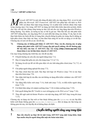 236
Chương 7: ASP.NET và Web Form
icrosoft ASP.NET là một nền dùng để phát triển các ứng dụng Web, và nó là một
phần của Microsoft .NET Framework. ASP.NET cho phép bạn viết dịch vụ Web
XML (sẽ được thảo luận trong chương 12) và phát triển website (được thảo luận
trong chương này). Các trang ASP.NET sử dụng mô hình điều kiểm dựa-trên-sự-kiện, khiến
cho việc viết mã cho chúng cũng tương tự như viết mã cho các ứng dụng dựa-trên-Windows
thông thường. Tuy nhiên, sự tương tự này có thể là giả tạo. Như hầu hết các nhà phát triển
ASP.NET chứng thực, các ứng dụng Web có cách diễn đạt riêng của chúng. Ví dụ, bạn sẽ cần
thực hiện thêm các bước để duy trì trạng thái, chuyển thông tin giữa các trang, thụ lý những sự
kiện phía client, thực hiện xác thực, và bảo đảm hiệu năng tối ưu khi sử dụng cơ sở dữ liệu.
Chương này sẽ xem xét tất cả các vấn đề này.
M
 Chương này sẽ không giới thiệu về ASP.NET. Thay vào đó, chương này sẽ giúp
những nhà phát triển ASP.NET trung cấp giải quyết những vấn đề thường gặp.
Để tìm hiểu căn bản về ASP.NET, hãy vào trang [http://www.asp.net] hoặc
tham khảo ở các tài liệu khác chuyên về ASP.NET.
Các mục trong chương này trình bày các vấn đề sau đây:
 Chuyển hướng các yêu cầu của người dùng (mục 7.1).
 Duy trì trạng thái giữa các yêu cầu trang (mục 7.2 và 7.3).
 Sử dụng JavaScript để cải tiến giao diện với các tính năng phía client (mục 7.4, 7.5, và
7.6).
 Cho phép người dùng upload file (mục 7.7).
 Xác thực client theo hai cách: Xác thực tích hợp với Windows (mục 7.8) và xác thực
dựa-trên-form (mục 7.9).
 Xác nhận tính hợp lệ của đầu vào mà không sử dụng điều kiểm validator của ASP.NET
(mục 7.10).
 Tạo động điều kiểm web (mục 7.11), hình ảnh (mục 7.12), và điều kiểm người dùng
(mục 7.13).
 Cải thiện hiệu năng với output-caching (mục 7.14) và data-caching (mục 7.15).
 Giải quyết thông báo lỗi “Unable to start debugging on the Web server” (mục 7.16).
 Thay đổi ngữ cảnh tài khoản Windows mà một ứng dụng ASP.NET chạy trong đó (mục
7.17).
Chương này sử dụng các lớp web cơ bản thuộc không gian tên System.Web và các lớp điều
kiểm web thuộc không gian tên System.Web.UI.WebControls. Khi sử dụng các lớp trong các
không gian tên này, tên lớp đầy đủ sẽ không được chỉ định.
1.1. Chuy n h ng ng i dùng sang trang khácể ướ ườChuy n h ng ng i dùng sang trang khácể ướ ườ
 Bạn cần chuyển sự thực thi từ một trang ASP.NET sang một trang khác, hoặc
bạn muốn chuyển người dùng đến một site hoàn toàn khác.
 