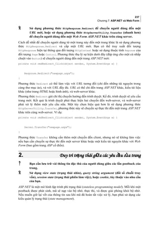 237
Chương 7: ASP.NET và Web Form
 Sử dụng phương thức HttpResponse.Redirect để chuyển người dùng đến một
URL mới, hoặc sử dụng phương thức HttpServerUtility.Transfer (nhanh hơn)
để chuyển người dùng đến một Web Form ASP.NET khác trên cùng server.
Cách dễ nhất để chuyển người dùng từ một trang này đến một trang khác là sử dụng phương
thức HttpResponse.Redirect và cấp một URL mới. Bạn có thể truy xuất đối tượng
HttpResponse hiện tại thông qua đối tượng HttpContext hoặc sử dụng thuộc tính Reponse của
đối tượng Page hoặc Control. Phương thức thụ lý sự kiện dưới đây (đáp ứng cho một cú nhắp
chuột vào Button) sẽ chuyển người dùng đến một trang ASP.NET mới:
private void cmdRedirect_Click(object sender, System.EventArgs e) {
Response.Redirect(newpage.aspx);
}
Phương thức Redirect có thể làm việc với URL tương đối (chỉ đến những tài nguyên trong
cùng thư mục ảo), và với URL đầy đủ. URL có thể chỉ đến trang ASP.NET khác, kiểu tài liệu
khác (như trang HTML hoặc hình ảnh), và web-server khác.
Phương thức Redirect gửi chỉ thị chuyển hướng đến trình duyệt. Kế đó, trình duyệt sẽ yêu cầu
trang mới. Kết quả là trình duyệt phải thực hiện hai chuyến đến web-server, và web-server
phải xử lý thêm một yêu cầu nữa. Một tùy chọn hiệu quả hơn là sử dụng phương thức
HttpServerUtility.Transfer, phương thức này sẽ chuyển sự thực thi đến một trang ASP.NET
khác trên cùng web-server. Ví dụ:
private void cmdRedirect_Click(object sender, System.EventArgs e) {
Server.Transfer(newpage.aspx);
}
Phương thức Transfer không cần thêm một chuyến đến client, nhưng nó sẽ không làm việc
nếu bạn cần chuyển sự thực thi đến một server khác hoặc một kiểu tài nguyên khác với Web
Form (bao gồm trang ASP cổ điển).
2.2. Duy trì tr ng thái gi a các yêu c u c a trangạ ữ ầ ủDuy trì tr ng thái gi a các yêu c u c a trangạ ữ ầ ủ
 Bạn cần lưu trữ vài thông tin đặc thù của người dùng giữa các lần postback của
trang.
 Sử dụng view state (trạng thái nhìn), query string argument (đối số chuỗi truy
vấn), session state (trạng thái phiên làm việc), hoặc cookie, tùy thuộc vào nhu cầu
của bạn.
ASP.NET là một mô hình lập trình phi trạng thái (stateless programming model). Mỗi khi một
postback được phát sinh, mã sẽ nạp vào bộ nhớ, thực thi, và được giải phóng khỏi bộ nhớ.
Nếu muốn giữ lại vết của thông tin sau khi mã đã hoàn tất việc xử lý, bạn phải sử dụng các
kiểu quản lý trạng thái (state management).
 